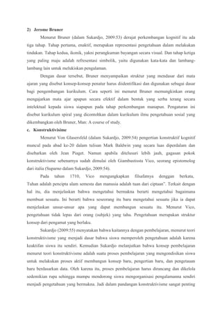 2) Jerome Bruner 
Menurut Bruner (dalam Sukardjo, 2009:53) derajat perkembangan kognitif itu ada 
tiga tahap. Tahap pertama, enaktif, merupakan representasi pengetahuan dalam melakukan 
tindakan. Tahap kedua, ikonik, yakni perangkuman bayangan secara visual. Dan tahap ketiga 
yang paling maju adalah refresentasi simbolik, yaitu digunakan kata-kata dan lambang-lambang 
lain untuk melukiskan pengalaman. 
Dengan dasar tersebut, Bruner menyampaikan struktur yang mendasar dari mata 
ajaran yang disebut konsep-konsep penatur harus diidentifikasi dan digunakan sebagai dasar 
bagi pengembangan kurikulum. Cara seperti ini menurut Bruner memungkinkan orang 
mengajarkan mata ajar apapun secara efektif dalam bentuk yang serba terang secara 
intelektual kepada siswa siapapun pada tahap perkembangan manapun. Pengaturan ini 
disebut kurikulum spiral yang dicontohkan dalam kurikulum ilmu pengetahuan sosial yang 
dikembangkan oleh Bruner, Man: A course of study. 
c. Konstruktivisime 
Menurut Von Glasersfeld (dalam Sukardjo, 2009:54) pengertian konstruktif kognitif 
muncul pada abad ke-20 dalam tulisan Mark Baldwin yang secara luas diperdalam dan 
disebarkan oleh Jean Piaget. Namun apabila ditelusuri lebih jauh, gagasan pokok 
konstruktivisme sebenarnya sudah dimulai oleh Giambastissta Vico, seorang epistomolog 
dari italia (Suparno dalam Sukardjo, 2009:54). 
Pada tahun 1710, Vico mengungkapkan filsafatnya denggan berkata, 
Tuhan adalah pencipta alam semesta dan manusia adalah tuan dari ciptaan”. Terkait dengan 
hal itu, dia menjelaskan bahwa mengetahui bermakna berarti mengetahui bagaimana 
membuat sesuatu. Ini berarti bahwa seseorang itu baru mengetahui sesuatu jika ia dapat 
menjelaskan unsur-unsur apa yang dapat membangun sesuatu itu. Menurut Vico, 
pengetahuan tidak lepas dari orang (subjek) yang tahu. Pengetahuan merupakan struktur 
konsep dari pengamat yang berlaku. 
Sukardjo (2009:55) menyatakan bahwa kaitannya dengan pembelajaran, menurut teori 
konstruktivisme yang menjadi dasar bahwa siswa memperoleh pengetahuan adalah karena 
keaktifan siswa itu sendiri. Kemudian Sukardjo melanjutkan bahwa konsep pembelajaran 
menurut teori konstruktivisme adalah suatu proses pembelajaran yang mengondisikan siswa 
untuk melakukan proses aktif membangun konsep baru, pengertian baru, dan pengetauan 
baru berdasarkan data. Oleh karena itu, proses pembelajaran harus dirancang dan dikelola 
sedemikian rupa sehingga mampu mendorong siswa mengorganisasi pengalamanna sendiri 
menjadi pengetahuan yang bermakna. Jadi dalam pandangan konstruktivisme sangat penting 
 