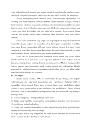 orang terdapat berbagai perasaan takut seperti rasa takut untuk berusaha atau berkembang, 
takut untuk mengambil kesempatan, takut dengan apa yang sudah ia miliki, dan sebagainya. 
Maslow membagi kebutuhan-kebutuhan (needs) manusia menjadi tujuh hierarki. Bila 
seseorang telah dapat memenuhi kebutuhan pertama, seperti kebutuhan fisiologis, barulah ia 
dapat memenuhi kebutuhan yang terletak diatasnya, ialah kebutuhan mendapatkan rasa aman 
dan seterusnya. Hierarki kebutuhan manusia menurut Maslow ini mempunyai implikasi yang 
penting yang harus diperhatikan oleh guru pada waktu mengajar. Ia mengatakan bahwa 
perhatian dan motivasi belajar akan berkembang kalau kebutuhan dasar siswa belum 
terpenuhi. 
Emosi adalah karakteristik yang sangat kuat yang tampak dari para pendidik beraliran 
humanistik. Karena berpikir dan merasakan saling beriringanm mengabaikan pendidikan 
emosi sama dengan mengabaikan salah satu potensi terbesar manusia. Kita dapat belajar 
menggunakan emosi kita dan mendapat keuntungan dari pendekatan humanistik ini sama 
seperti yang kita peroleh dari pendidikan yang menitikberatkan kognisi. 
Salah satu ciri utama pendekatan humanistik adalah bahwa yang dilihat adalah 
perilaku manusia, bukan spesies lain. Akan sangat jelas perbedaaan antara motivasi manusia 
dan motivasi yang dimiliki binatang. Hierarki kebutuhan motivasi Maslow menggambarkan 
motivasi manusia yang berkeinginan untuk bersama manusia lain, berkompetisi, dikenali, 
aktualisasi diri sekaligus juga menggambarkan motivasi dalam tingkat yang lebih rendah, 
seperti kebutuhan fisiologis dan keamanan. 
3) Carl Rogers 
Rogers (dalam Sukardjo, 2009: 61) membedakan dua tipe belajar, yaitu kognitif 
(kebermaknaan) dan esperiental (pengalaman atau signifikansi). Sukardjo 2009:61) 
menyatakan bahwa menurut Rogers yang terpenting dalam proses pembelajaran adalah 
pentingnya guru memperhatikan prinsip pendidikan dan pembelajaran. Dalam bukunya 
Freedom to Learn, ia menunjukkan sejumlah prinsip-prinsip dasar humanistik yang penting di 
antaranya ialah: 
a) Manusia mempunyai kemampuan belajar secara alami 
b) Belajar yang signifikan terjadi apabila materi pelajaran dirasakan murid mempunyai 
relevansi dengan maksud-maksudnya. 
c) Belajar yang menyangkut perubahan di dalam persepsi mengenai dirina sendiri dianggap 
mengancam dan cenderung untuk ditolaknya. 
d) Tugas-tugas belajar yang mengancam diri lebih mudah dirasakan dan diasimilasikan 
apabila ancaman-ancaman dari luar itu semakin kecil. 
 