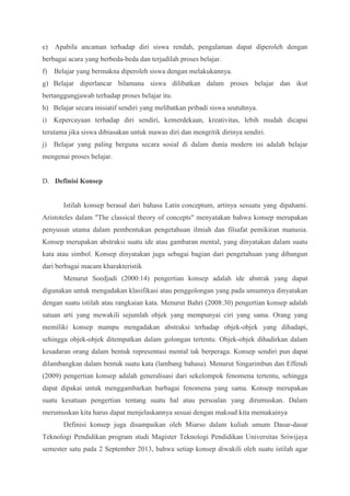 e) Apabila ancaman terhadap diri siswa rendah, pengalaman dapat diperoleh dengan 
berbagai acara yang berbeda-beda dan terjadilah proses belajar. 
f) Belajar yang bermakna diperoleh siswa dengan melakukannya. 
g) Belajar diperlancar bilamana siswa dilibatkan dalam proses belajar dan ikut 
bertanggungjawab terhadap proses belajar itu. 
h) Belajar secara inisiatif sendiri yang melibatkan pribadi siswa seutuhnya. 
i) Kepercayaan terhadap diri sendiri, kemerdekaan, kreativitas, lebih mudah dicapai 
terutama jika siswa dibiasakan untuk mawas diri dan mengritik dirinya sendiri. 
j) Belajar yang paling berguna secara sosial di dalam dunia modern ini adalah belajar 
mengenai proses belajar. 
D. Definisi Konsep 
Istilah konsep berasal dari bahasa Latin conceptum, artinya sesuatu yang dipahami. 
Aristoteles dalam "The classical theory of concepts" menyatakan bahwa konsep merupakan 
penyusun utama dalam pembentukan pengetahuan ilmiah dan filsafat pemikiran manusia. 
Konsep merupakan abstraksi suatu ide atau gambaran mental, yang dinyatakan dalam suatu 
kata atau simbol. Konsep dinyatakan juga sebagai bagian dari pengetahuan yang dibangun 
dari berbagai macam kharakteristik 
Menurut Soedjadi (2000:14) pengertian konsep adalah ide abstrak yang dapat 
digunakan untuk mengadakan klasifikasi atau penggolongan yang pada umumnya dinyatakan 
dengan suatu istilah atau rangkaian kata. Menurut Bahri (2008:30) pengertian konsep adalah 
satuan arti yang mewakili sejumlah objek yang mempunyai ciri yang sama. Orang yang 
memiliki konsep mampu mengadakan abstraksi terhadap objek-objek yang dihadapi, 
sehingga objek-objek ditempatkan dalam golongan tertentu. Objek-objek dihadirkan dalam 
kesadaran orang dalam bentuk representasi mental tak berperaga. Konsep sendiri pun dapat 
dilambangkan dalam bentuk suatu kata (lambang bahasa). Menurut Singarimbun dan Effendi 
(2009) pengertian konsep adalah generalisasi dari sekelompok fenomena tertentu, sehingga 
dapat dipakai untuk menggambarkan barbagai fenomena yang sama. Konsep merupakan 
suatu kesatuan pengertian tentang suatu hal atau persoalan yang dirumuskan. Dalam 
merumuskan kita harus dapat menjelaskannya sesuai dengan maksud kita memakainya 
Definisi konsep juga disampaikan oleh Miarso dalam kuliah umum Dasar-dasar 
Teknologi Pendidikan program studi Magister Teknologi Pendidikan Universitas Sriwijaya 
semester satu pada 2 September 2013, bahwa setiap konsep diwakili oleh suatu istilah agar 
 