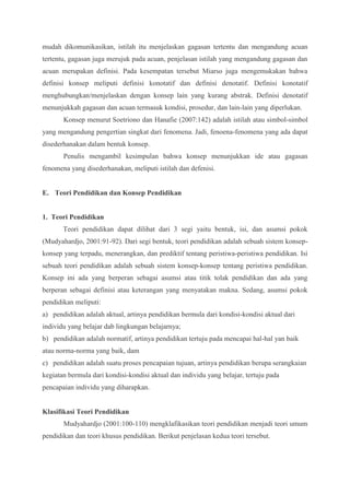 mudah dikomunikasikan, istilah itu menjelaskan gagasan tertentu dan mengandung acuan 
tertentu, gagasan juga merujuk pada acuan, penjelasan istilah yang mengandung gagasan dan 
acuan merupakan definisi. Pada kesempatan tersebut Miarso juga mengemukakan bahwa 
definisi konsep meliputi definisi konotatif dan definisi denotatif. Definisi konotatif 
menghubungkan/menjelaskan dengan konsep lain yang kurang abstrak. Definisi denotatif 
menunjukkah gagasan dan acuan termasuk kondisi, prosedur, dan lain-lain yang diperlukan. 
Konsep menurut Soetriono dan Hanafie (2007:142) adalah istilah atau simbol-simbol 
yang mengandung pengertian singkat dari fenomena. Jadi, fenoena-fenomena yang ada dapat 
disederhanakan dalam bentuk konsep. 
Penulis mengambil kesimpulan bahwa konsep menunjukkan ide atau gagasan 
fenomena yang disederhanakan, meliputi istilah dan defenisi. 
E. Teori Pendidikan dan Konsep Pendidikan 
1. Teori Pendidikan 
Teori pendidikan dapat dilihat dari 3 segi yaitu bentuk, isi, dan asumsi pokok 
(Mudyahardjo, 2001:91-92). Dari segi bentuk, teori pendidikan adalah sebuah sistem konsep-konsep 
yang terpadu, menerangkan, dan prediktif tentang peristiwa-peristiwa pendidikan. Isi 
sebuah teori pendidikan adalah sebuah sistem konsep-konsep tentang peristiwa pendidikan. 
Konsep ini ada yang berperan sebagai asumsi atau titik tolak pendidikan dan ada yang 
berperan sebagai definisi atau keterangan yang menyatakan makna. Sedang, asumsi pokok 
pendidikan meliputi: 
a) pendidikan adalah aktual, artinya pendidikan bermula dari kondisi-kondisi aktual dari 
individu yang belajar dab lingkungan belajarnya; 
b) pendidikan adalah normatif, artinya pendidikan tertuju pada mencapai hal-hal yan baik 
atau norma-norma yang baik, dam 
c) pendidikan adalah suatu proses pencapaian tujuan, artinya pendidikan berupa serangkaian 
kegiatan bermula dari kondisi-kondisi aktual dan individu yang belajar, tertuju pada 
pencapaian individu yang diharapkan. 
Klasifikasi Teori Pendidikan 
Mudyahardjo (2001:100-110) mengklafikasikan teori pendidikan menjadi teori umum 
pendidikan dan teori khusus pendidikan. Berikut penjelasan kedua teori tersebut. 
 