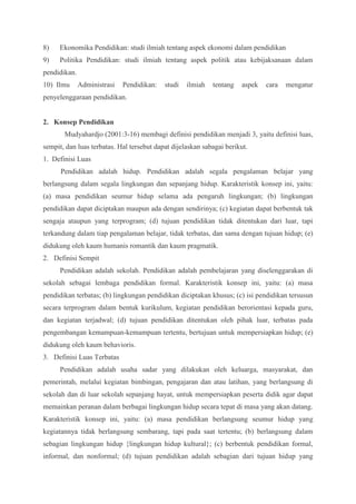 8) Ekonomika Pendidikan: studi ilmiah tentang aspek ekonomi dalam pendidikan 
9) Politika Pendidikan: studi ilmiah tentang aspek politik atau kebijaksanaan dalam 
pendidikan. 
10) Ilmu Administrasi Pendidikan: studi ilmiah tentang aspek cara mengatur 
penyelenggaraan pendidikan. 
2. Konsep Pendidikan 
Mudyahardjo (2001:3-16) membagi definisi pendidikan menjadi 3, yaitu definisi luas, 
sempit, dan luas terbatas. Hal tersebut dapat dijelaskan sabagai berikut. 
1. Definisi Luas 
Pendidikan adalah hidup. Pendidikan adalah segala pengalaman belajar yang 
berlangsung dalam segala lingkungan dan sepanjang hidup. Karakteristik konsep ini, yaitu: 
(a) masa pendidikan seumur hidup selama ada pengaruh lingkungan; (b) lingkungan 
pendidikan dapat diciptakan maupun ada dengan sendirinya; (c) kegiatan dapat berbentuk tak 
sengaja ataupun yang terprogram; (d) tujuan pendidikan tidak ditentukan dari luar, tapi 
terkandung dalam tiap pengalaman belajar, tidak terbatas, dan sama dengan tujuan hidup; (e) 
didukung oleh kaum humanis romantik dan kaum pragmatik. 
2. Definisi Sempit 
Pendidikan adalah sekolah. Pendidikan adalah pembelajaran yang diselenggarakan di 
sekolah sebagai lembaga pendidikan formal. Karakteristik konsep ini, yaitu: (a) masa 
pendidikan terbatas; (b) lingkungan pendidikan diciptakan khusus; (c) isi pendidikan tersusun 
secara terprogram dalam bentuk kurikulum, kegiatan pendidikan berorientasi kepada guru, 
dan kegiatan terjadwal; (d) tujuan pendidikan ditentukan oleh pihak luar, terbatas pada 
pengembangan kemampuan-kemampuan tertentu, bertujuan untuk mempersiapkan hidup; (e) 
didukung oleh kaum behavioris. 
3. Definisi Luas Terbatas 
Pendidikan adalah usaha sadar yang dilakukan oleh keluarga, masyarakat, dan 
pemerintah, melalui kegiatan bimbingan, pengajaran dan atau latihan, yang berlangsung di 
sekolah dan di luar sekolah sepanjang hayat, untuk mempersiapkan peserta didik agar dapat 
memainkan peranan dalam berbagai lingkungan hidup secara tepat di masa yang akan datang. 
Karakteristik konsep ini, yaitu: (a) masa pendidikan berlangsung seumur hidup yang 
kegiatannya tidak berlangsung sembarang, tapi pada saat tertentu; (b) berlangsung dalam 
sebagian lingkungan hidup {lingkungan hidup kultural}; (c) berbentuk pendidikan formal, 
informal, dan nonformal; (d) tujuan pendidikan adalah sebagian dari tujuan hidup yang 
 