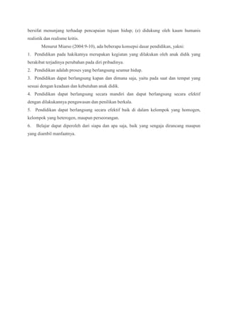bersifat menunjang terhadap pencapaian tujuan hidup; (e) didukung oleh kaum humanis 
realistik dan realisme kritis. 
Menurut Miarso (2004:9-10), ada beberapa konsepsi dasar pendidikan, yakni: 
1. Pendidikan pada hakikatnya merupakan kegiatan yang dilakukan oleh anak didik yang 
berakibat terjadinya perubahan pada diri pribadinya. 
2. Pendidikan adalah proses yang berlangsung seumur hidup. 
3. Pendidikan dapat berlangsung kapan dan dimana saja, yaitu pada saat dan tempat yang 
sesuai dengan keadaan dan kebutuhan anak didik. 
4. Pendidikan dapat berlangsung secara mandiri dan dapat berlangsung secara efektif 
dengan dilakukannya pengawasan dan penilikan berkala. 
5. Pendidikan dapat berlangsung secara efektif baik di dalam kelompok yang homogen, 
kelompok yang heterogen, maupun perseorangan. 
6. Belajar dapat diperoleh dari siapa dan apa saja, baik yang sengaja dirancang maupun 
yang diambil manfaatnya. 
 