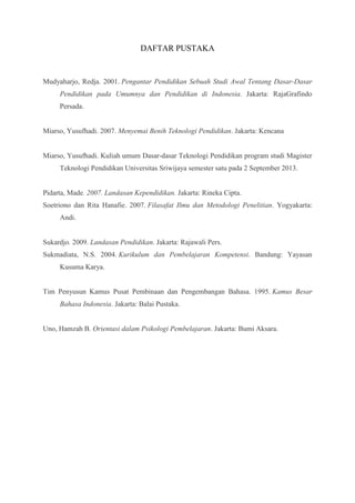 DAFTAR PUSTAKA 
Mudyaharjo, Redja. 2001. Pengantar Pendidikan Sebuah Studi Awal Tentang Dasar-Dasar 
Pendidikan pada Umumnya dan Pendidikan di Indonesia. Jakarta: RajaGrafindo 
Persada. 
Miarso, Yusufhadi. 2007. Menyemai Benih Teknologi Pendidikan. Jakarta: Kencana 
Miarso, Yusufhadi. Kuliah umum Dasar-dasar Teknologi Pendidikan program studi Magister 
Teknologi Pendidikan Universitas Sriwijaya semester satu pada 2 September 2013. 
Pidarta, Made. 2007. Landasan Kependidikan. Jakarta: Rineka Cipta. 
Soetriono dan Rita Hanafie. 2007. Filasafat Ilmu dan Metodologi Penelitian. Yogyakarta: 
Andi. 
Sukardjo. 2009. Landasan Pendidikan. Jakarta: Rajawali Pers. 
Sukmadiata, N.S. 2004. Kurikulum dan Pembelajaran Kompetensi. Bandung: Yayasan 
Kusuma Karya. 
Tim Penyusun Kamus Pusat Pembinaan dan Pengembangan Bahasa. 1995. Kamus Besar 
Bahasa Indonesia. Jakarta: Balai Pustaka. 
Uno, Hamzah B. Orientasi dalam Psikologi Pembelajaran. Jakarta: Bumi Aksara. 
