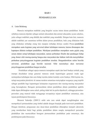 BAB I 
PENDAHULUAN 
A. Latar Belakang 
Manusia merupakan makhluk yang bergelut secara intens denan pendidikan. Itulah 
sebabnya manusia dijuluki sebagai animal educandum dan animal educandus secara sekalius, 
yaitu sebagai makhluk yang dididik dan makhluk yang mendidik. Dengan kata lain, manusia 
adalah makhluk yan senantiasa terlibat dalam proses pendidikan, baik yang dilakukan baik 
yang dilakukan terhadap orang lain maupun terhadap dirinya sendiri. Proses pendidikan 
merupakan suatu kegiatan yang universal dalam kehidupan manusia, karena dimanapun dan 
kapanpun didunia terdapat pendidikan. Meskipun pendidikan merupakan suatu gejala yang 
umum dalam setiap kehidupan masyarakat, namun perbedaan filsafat dan pandangan hidup 
yang dianut oleh masing-masing bangsa atau masyarakat dan bahkan individu menyebabkan 
perbedaan penyelenggaraan kegiatan pendidikan tersebut. Dengandemikian selain bersifat 
universal, pendidikan juga bersifat nasional. Sifat nasionalnya akan mewarnai 
penyelenggaraan pendidikan bangsa tersebut. 
Pendidikan sebagai upaya manusia merupakan aspek dan hasil budaya terbaik yang 
mampu disediakan setiap generasi manusia untuk kepentingan generasi muda agar 
melanjutkan kehidupan dan cara hidup mereka dalam konteks sosio budaya. Oleh karena itu, 
setiap masyarakat pluralistic di zaman modern senantiasa menyiapkan warganya yang terpilih 
sebagai pendidik bagi kepentingan kelanjutan (regenerasi) dari masing-masing masyarakat 
yang bersangkutan. Beragam permasalahan dalam pendidikan dalam pendidikan apabila 
tidak dapat dihilangkan sama sekali, paling tidak hal itu perlu diperkecil, sehingga persoalan-persoalan 
yang muncul tidak menggangu tercapainya tujuan pendidikan umumnya, atau 
tujuan pembelajaran khususnya. 
Menurut Sukardjo (2009:3) salah satu cara untuk dapat menghilangkan atau 
memperkecil permasalahan yang timbul adalah dengan berpijak pada teori-teori pendidikan. 
Dengan demikian, penguasaan atas dasar-dasar pendidikan diharapkan menjadi cakrawala 
yang memberikan bekal bagi pelaku pendidikan dalam rangka memperkecil persoalan 
pendidikan dan memecahkan beragam permasalahan pendidikan pada umumnya, dan 
pembelajaran pada khususnya 
 