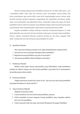 Menurut undang-undang Sistem Pendidikan Nasional No. 20 tahun 2003 pasal 1 ayat 
1, pendidikan adalah usaha sadar dan terencana untuk mewujudkan suasana belajar dan 
proses pembelajaran agar peserta didik secara aktif mengembangkan potensi dirinya untuk 
memiliki kekuatan spiritual keagamaan, pengendalian diri, kepribadian, kecerdasan, akhlak 
mulia, serta keterampilan yang diperlukan dirinya, masyarakat, bangsa dan negara. Di dalam 
pendidikan termuat usaha atau kegiatan yang dilakukan dengan sadar dan penuh perencanaan 
yang bertujuan untuk mengembangkan segala potensi yang ada pada peserta didik. 
Kegiatan pendidikan meliputi beberapa komponen. Komponen-komponen ini tidak 
dapat dipisahkan satu sama lain dan harus berjalan seiring guna mencapai tujuan pendidikan. 
Namun, sebelum memahami beberapa komponen penting ini, kita harus menggali lebih 
dalam tentang teori-teori dan konsep-konsep pendidikan itu sendiri. 
B. Identifikasi Masalah 
Dari uraian latar belakang masalah di atas dapat diidentifikasikan sebagai berikut : 
1. Apa saja teori-teori yang dapat diterapkan dalam pendidikan ? 
2. Bagaimana konsep pendidikan yang ada di masyarakat ? 
3. Apa peranan pendidikan dalam kehidupan masyarakat ? 
C. Pembatasan Masalah 
Melihat masih begitu luasnya permasalahan yang diidentifikasi, maka pembahasan 
makalah ini dibatasi tentang teori dan konsep pendidikan yang dalam hal ini penerapannya 
dicontohkan pada sebuah sekolah. 
D. Perumusan Masalah 
Adapun perumusan masalah dari uraian di atas “Apa saja teori dan konsep pendidikan 
yang dapat diterapkan di sebuah sekolah ?” 
E. Tujuan Penulisan Makalah 
Makalah ini bertujuan untuk : 
1. Untuk memahami teori-teori dan konsep pendidikan yang ada 
2. Untuk menambah wawasan mengenai konsep pendidikan yang merupakan aplikasi 
dari teori-teori pendidikan 
3. Untuk memenuhi salah satu tugas mata kuliah Manajemen Keuangan Pendidikan 
 