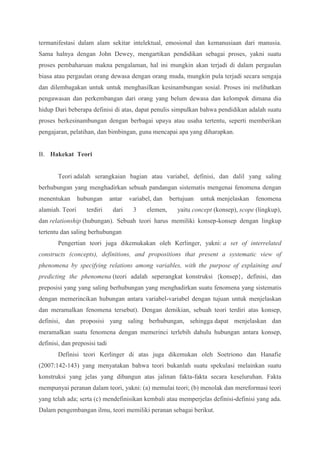 termanifestasi dalam alam sekitar intelektual, emosional dan kemanusiaan dari manusia. 
Sama halnya dengan John Dewey, mengartikan pendidikan sebagai proses, yakni suatu 
proses pembaharuan makna pengalaman, hal ini mungkin akan terjadi di dalam pergaulan 
biasa atau pergaulan orang dewasa dengan orang muda, mungkin pula terjadi secara sengaja 
dan dilembagakan untuk untuk menghasilkan kesinambungan sosial. Proses ini melibatkan 
pengawasan dan perkembangan dari orang yang belum dewasa dan kelompok dimana dia 
hidup Dari beberapa definisi di atas, dapat penulis simpulkan bahwa pendidikan adalah suatu 
proses berkesinambungan dengan berbagai upaya atau usaha tertentu, seperti memberikan 
pengajaran, pelatihan, dan bimbingan, guna mencapai apa yang diharapkan. 
B. Hakekat Teori 
Teori adalah serangkaian bagian atau variabel, definisi, dan dalil yang saling 
berhubungan yang menghadirkan sebuah pandangan sistematis mengenai fenomena dengan 
menentukan hubungan antar variabel, dan bertujuan untuk menjelaskan fenomena 
alamiah. Teori terdiri dari 3 elemen, yaitu concept (konsep), scope (lingkup), 
dan relationship (hubungan). Sebuah teori harus memiliki konsep-konsep dengan lingkup 
tertentu dan saling berhubungan 
Pengertian teori juga dikemukakan oleh Kerlinger, yakni: a set of interrelated 
constructs (concepts), definitions, and propositions that present a systematic view of 
phenomena by specifying relations among variables, with the purpose of explaining and 
predicting the phenomena (teori adalah seperangkat konstruksi {konsep}, definisi, dan 
preposisi yang yang saling berhubungan yang menghadirkan suatu fenomena yang sistematis 
dengan memerincikan hubungan antara variabel-variabel dengan tujuan untuk menjelaskan 
dan meramalkan fenomena tersebut). Dengan demikian, sebuah teori terdiri atas konsep, 
definisi, dan proposisi yang saling berhubungan, sehingga dapat menjelaskan dan 
meramalkan suatu fenomena dengan memerinci terlebih dahulu hubungan antara konsep, 
definisi, dan preposisi tadi 
Definisi teori Kerlinger di atas juga dikemukan oleh Soetriono dan Hanafie 
(2007:142-143) yang menyatakan bahwa teori bukanlah suatu spekulasi melainkan suatu 
konstruksi yang jelas yang dibangun atas jalinan fakta-fakta secara keseluruhan. Fakta 
mempunyai peranan dalam teori, yakni: (a) memulai teori; (b) menolak dan mereformasi teori 
yang telah ada; serta (c) mendefinisikan kembali atau memperjelas definisi-definisi yang ada. 
Dalam pengembangan ilmu, teori memiliki peranan sebagai berikut. 
 