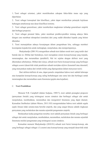 1. Teori sebagai orientasi, yakni memfokuskan cakupan fakta-fakta mana saja yang 
diperlukan. 
2. Teori sebagai konseptual dan klasifikasi, yakni dapat memberikan petunjuk kejelasan 
hubungan antarkonsep atas dasar klasifikasi tertentu. 
3. Teori sebagai generalisasi, yakni memberikan rangkuman terhadap generalisasi empirik 
dari berbagai proposisi. 
4. Teori sebagai peramal fakta, yakni membuat prediksi-prediksi tentang adanya fakta 
dengan cara membuat ektrapolasi (ramalan) dari yang sudah diketahui kepada yang belum 
diketahui. 
5. Teori menunjukkan adanya kesenjangan dalam pengetahuan kita, sehingga memberi 
kesempatan kepada kita untuk melengkapi, menjelaskan, dan mempertajamnya. 
Mudyahardjo (2001:91) mengartikan sebuah teori dalam sosok teori yang terdiri dari 
bentuk dan isi. Dilihat dari bentuknya, teori merupakan sistem konsep-konsep yang terpadu, 
menerangkan, dan meramalkan (prediktif). Hal ini sejalan dengan definisi teori yang 
dikemukan sebelumnya. Dilihat dari isinya, sebuah teori berisi konsep-konsep yang berfungsi 
sebagai asumsi (dasar/titik tolak pemikiran sebuah teori)dan definisi (konotatif atau denotatif, 
yang menyatakan makna dari istilah-istilah yang dipergunakan dalam menyusun teori). 
Dari definisi-definisi di atas, dapat penulis simpulakan bahwa teori adalah beberapa 
atau kumpulan konsep-konsep yang saling berhubungan satu sama lain dan berfungsi untuk 
menerangkan dan meramalkan suatu fenomena (gejala atau kejadian). 
C. Teori Pendidikan 
Menurut N.R. Campbell (dalam Sudjana, 1989:7), teori adalah perangkat proposisi 
(pernyataan ilmiah) yang terintegrasi secara sintaksis dan berfungsi sebagai alat untuk 
menjelaskan, membedakan, meramalkan dan mengontrol fenomena yang dapat diamati. 
Kemudian Snelbecker (dalam Miarso, 2011:103) mengemukakan bahwa teori adalah segala 
aspek ilmuan tidak semata-mata bersifat empirik, dan yang sangat khusus adalah ringkasan 
pernyataan yang melukiskan dan menata sejumlah pengamatan empirik. 
Berdasarkan kedua pengertian tersebut, teori adalah pernyataan ilmiah yang berfungsi 
sebagai alat untuk menjelaskan, membedakan, meramalkan, melukiskan dan menata sejumlah 
fenomena melalui pengamatan yang terintegrasi secara sintaksis. 
Kemudian menurut Mudyahardjo (2010:91) sebuah teori berisi konsep-konsep, ada 
yang berfungsi sebagai sebagai: (1) asumsi atau konsep-konsep yang menjadi dasar/titik tolak 
 