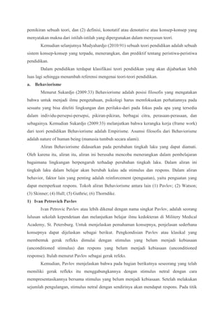 pemikiran sebuah teori, dan (2) definisi, konotatif atau denotative atau konsep-konsep yang 
menyatakan makna dari istilah-istilah yang dipergunakan dalam menyusun teori. 
Kemudian selanjutnya Mudyahardjo (2010:91) sebuah teori pendidikan adalah sebuah 
sistem konsep-konsep yang terpadu, menerangkan, dan prediktif tentang peristiwa-peristiwa 
pendidikan. 
Dalam pendidikan terdapat klasifikasi teori pendidikan yang akan dijabarkan lebih 
luas lagi sehingga menambah referensi mengenai teori-teori pendidikan. 
a. Behaviorisme 
Menurut Sukardjo (2009:33) Behaviorisme adalah posisi filosofis yang mengatakan 
bahwa untuk menjadi ilmu pengetahuan, psikologi harus memfokuskan perhatiannya pada 
sesuatu yang bisa diteliti lingkungan dan perilaku-dari pada fokus pada apa yang tersedia 
dalam individu-persepsi-persepsi, pikiran-pikiran, berbagai citra, perasaan-perasaan, dan 
sebagainya. Kemudian Sukardjo (2009:33) melanjutkan bahwa kerangka kerja (frame work) 
dari teori pendidikan Behaviorisme adalah Empirisme. Asumsi filosofis dari Behaviorisme 
adalah nature of human being (manusia tumbuh secara alami). 
Aliran Behaviorisme didasarkan pada perubahan tingkah laku yang dapat diamati. 
Oleh karena itu, aliran itu, aliran ini berusaha mencoba menerangkan dalam pembelajaran 
bagaimana lingkungan berpengaruh terhadap perubahan tingkah laku. Dalam aliran ini 
tingkah laku dalam belajar akan berubah kalau ada stimulus dan respons. Dalam aliran 
behavior, faktor lain yang penting adalah reinforcement (penguatan), yaitu penguatan yang 
dapat memperkuat respons. Tokoh aliran Behaviorisme antara lain (1) Pavlov; (2) Watson; 
(3) Skinner; (4) Hull; (5) Guthrie; (6) Thorndike. 
1) Ivan Petrovich Pavlov 
Ivan Petrovic Pavlov atau lebih dikenal dengan nama singkat Pavlov, adalah seorang 
lulusan sekolah kependetaan dan melanjutkan belajar ilmu kedokteran di Militery Medical 
Academy, St. Petersburg. Untuk menjelaskan pemahaman konsepnya, penjelasan sederhana 
konsepnya dapat dijelaskan sebagai berikut. Pengkondisian Pavlov atau klasikal yang 
membentuk gerak refleks dimulai dengan stimulus yang belum menjadi kebiasaan 
(unconditioned stimulus) dan respons yang belum menjadi kebiasaan (unconditioned 
response). Itulah menurut Pavlov sebagai gerak refeks. 
Kemudian, Pavlov menjelaskan bahwa pada bagian berikutnya seseorang yang telah 
memiliki gerak refleks itu menggabungkannya dengan stimulus netral dengan cara 
mempresentasikannya bersama stimulus yang belum menjadi kebiasaan. Setelah melakukan 
sejumlah pengulangan, stimulus netral dengan sendirinya akan mendapat respons. Pada titik 
 