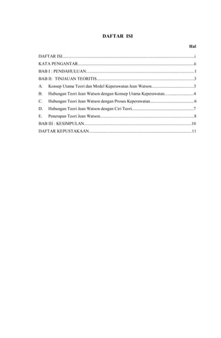 DAFTAR ISI
Hal
DAFTAR ISI..........................................................................................................................i
KATA PENGANTAR...........................................................................................................ii
BAB I : PENDAHULUAN....................................................................................................1
BAB II: TINJAUAN TEORITIS..........................................................................................3
A. Konsep Utama Teori dan Model Keperawatan Jean Watson.......................................3
B. Hubungan Teori Jean Watson dengan Konsep Utama Keperawatan...........................4
C. Hubungan Teori Jean Watson dengan Proses Keperawatan.........................................6
D. Hubungan Teori Jean Watson dengan Ciri Teori.........................................................7
E. Penerapan Teori Jean Watson.......................................................................................8
BAB III : KESIMPULAN...................................................................................................10
DAFTAR KEPUSTAKAAN...............................................................................................11
 