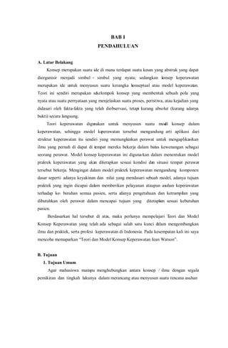BAB I
PENDAHULUAN
A. Latar Belakang
Konsep merupakan suatu ide di mana terdapat suatu kesan yang abstrak yang dapat
diorganisir menjadi simbul - simbul yang nyata; sedangkan konsep keperawatan
merupakan ide untuk menyusun suatu kerangka konseptual atau model keperawatan.
Teori ini sendiri merupakan sekelompok konsep yang membentuk sebuah pola yang
nyata atau suatu pernyataan yang menjelaskan suatu proses, peristiwa, atau kejadian yang
didasari oleh fakta-fakta yang telah diobservasi, tetapi kurang absolut (kurang adanya
bukti) secara langsung.
Teori keperawatan digunakan untuk menyusun suatu model konsep dalam
keperawatan, sehingga model keperawatan tersebut mengandung arti aplikasi dari
struktur keperawatan itu sendiri yang memungkinkan perawat untuk mengaplikasikan
ilmu yang pernah di dapat di tempat mereka bekerja dalam batas kewenangan sebagai
seorang perawat. Model konsep keperawatan ini diguna-kan dalam menentukan model
praktek keperawatan yang akan diterapkan sesuai kondisi dan situasi tempat perawat
tersebut bekerja. Mengingat dalam model praktek keperawatan mengandung komponen
dasar seperti: adanya keyakinan dan nilai yang mendasari sebuah model, adanya tujuan
praktek yang ingin dicapai dalam memberikan pelayanan ataupun asuhan keperawatan
terhadap ke- butuhan semua pasien, serta adanya pengetahuan dan ketrampilan yang
dibutuhkan oleh perawat dalam mencapai tujuan yang ditetapkan sesuai kebutuhan
pasien.
Berdasarkan hal tersebut di atas, maka perlunya mempelajari Teori dan Model
Konsep Keperawatan yang telah ada sebagai salah satu kunci dalam mengembangkan
ilmu dan praktek, serta profesi keperawatan di Indonesia. Pada kesempatan kali ini saya
mencoba memaparkan “Teori dan Model Konsep Keperawatan Jean Watson”.
B. Tujuan
1. Tujuan Umum
Agar mahasiswa mampu menghubungkan antara konsep / ilmu dengan segala
pemikiran dan tingkah lakunya dalam merancang atau menyusun suatu rencana asuhan
 