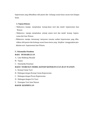 keperawatan yang dibutuhkan oleh pasien dan keluarga sesuai kasus secara teori dengan
benar.
2. Tujuan Khusus
- Mahasiswa mampu menjelaskan konsep dasar teori dan model keperawatan Jean
Watson
- Mahasiswa mampu menjelaskan prinsip umum teori dan model konsep kepera-
watan dari Jean Watson
- Mahasiswa mampu merancang / menyusun rencana asuhan keperawatan yang dibu-
tuhkan oleh pasien dan keluarga sesuai kasus-kasus yang disajikan menggunakan pen-
dekatan teori keperawatan Jean Watson.
C. Sistematika Penulisan
BAB I PENDAHULUAN
A. Latar Belakang Masalah
B. Tujuan
C. Sistematika Penulisan
BAB II TEORI DAN MODEL KONSEP KEPERAWATAN JEAN WATSON
A. Konsep Utama Teori
B. Hubungan dengan Konsep Utama Keperawatan
C. Hubungan dengan Proses Keperawatan
D. Hubungan dengan Ciri Teori
E. Penerapan Teori Jean Watson
BAB III KESIMPULAN
 
