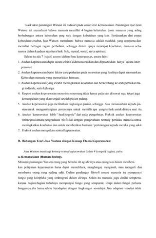 Tolok ukur pandangan Watson ini didasari pada unsur teori kemanusiaan. Pandangan teori Jean
Watson ini memahami bahwa manusia memiliki 4 bagian kebutuhan dasar manusia yang saling
berhubungan antara kebutuhan yang satu dengan kebutuhan yang lain. Berdasarkan dari empat
kebutuhan tersebut, Jean Watson memahami bahwa manusia adalah makhluk yang sempurna dan
memiliki berbagai ragam perbedaan, sehingga dalam upaya mencapai kesehatan, manusia seha-
rusnya dalam keadaan sejahtera baik fisik, mental, sosial, serta spiritual.
Selain itu ada 7 (tujuh) asumsi dalam ilmu keperawatan, antara lain :
1. Asuhan keperawatan dapat secara efektif didemonstrasikan dan dipraktekkan hanya secara inter-
personal.
2. Asuhan keperawatan berisi faktor care/perhatian pada perawatan yang hasilnya dapat memuaskan
Kebutuhan manusia yang memerlukan bantuan.
3. Asuhan keperawatan yang efektif meningkatkan kesehatan dan berkembang ke arah perbaikan ba-
gi individu, serta keluarga.
4. Respon asuhan keperawatan menerima seseorang tidak hanya pada saat di rawat saja, tetapi juga
kemungkinan yang akan terjadi setelah pasien pulang.
5. Asuhan keperawatan juga melibatkan lingkungan pasien, sehingga bisa menawarkan kepada pa-
sien untuk mengembangkan potensinya untuk memilih apa yang terbaik untuk dirinya saat itu.
6. Asuhan keperawatan lebih “ healthogenic” dari pada pengobatan. Praktek asuhan keperawatan
terintegrasi antara pengetahuan biofisikal dengan pengetahuan tentang perilaku manusia untuk
meningkatkan kesehatan dan untuk memberikan bantuan / pertolongan kepada mereka yang sakit.
7. Praktek asuhan merupakan sentral keperawatan.
B. Hubungan Teori Jean Watson dengan Konsep Utama Keperawatan:
Jean Watson membagi konsep utama keperawatan dalam 4 (empat) bagian, yaitu:
a. Kemanusiaan (Human Beeing).
Menurut pandangan Watson orang yang bernilai nb agi dirinya atau orang lain dalam memberi-
kan pelayanan keperawatan harus dapat memelihara, menghargai, mengasuh, mau mengerti dan
membantu orang yang sedang sakit. Dalam pandangan filosofi umum, manusia itu mempunyai
fungsi yang kompleks yang terintegrasi dalam dirinya. Selain itu manusia juga dinilai sempurna,
karena bagian-bagian tubuhnya mempunyai fungsi yang sempurna; tetapi dalam fungsi perkem-
bangannya dia harus selalu beradaptasi dengan lingkungan sosialnya. Jika adaptasi tersebut tidak
 