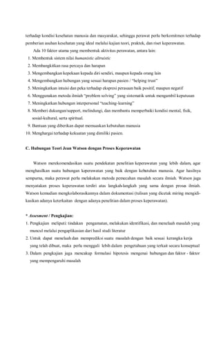 terhadap kondisi kesehatan manusia dan masyarakat, sehingga perawat perlu berkomitmen terhadap
pemberian asuhan kesehatan yang ideal melalui kajian teori, praktek, dan riset keperawatan.
Ada 10 faktor utama yang membentuk aktivitas perawatan, antara lain:
1. Membentuk sistem nilai humanistic altruistic
2. Membangkitkan rasa percaya dan harapan
3. Mengembangkan kepekaan kepada diri sendiri, maupun kepada orang lain
4. Mengembangkan hubungan yang sesuai harapan pasien / “helping trust”
5. Meningkatkan intuisi dan peka terhadap ekspresi perasaan baik positif, maupun negatif
6. Menggunakan metoda ilmiah “problem solving” yang sistematik untuk mengambil keputusan
7. Meningkatkan hubungan interpersonal “teaching-learning”
8. Memberi dukungan/support, melindungi, dan membantu memperbaiki kondisi mental, fisik,
sosial-kultural, serta spiritual.
9. Bantuan yang diberikan dapat memuaskan kebutuhan manusia
10. Menghargai terhadap kekuatan yang dimiliki pasien.
C. Hubungan Teori Jean Watson dengan Proses Keperawatan
Watson merekomendasikan suatu pendekatan penelitian keperawatan yang lebih dalam, agar
menghasilkan suatu hubungan keperawatan yang baik dengan kebutuhan manusia. Agar hasilnya
sempurna, maka perawat perlu melakukan metoda pemecahan masalah secara ilmiah. Watson juga
menyatakan proses keperawatan terdiri atas langkah-langkah yang sama dengan proses ilmiah.
Watson kemudian mengkolaborasikannya dalam dokumentasi (tulisan yang dicetak miring mengidi-
kasikan adanya keterkaitan dengan adanya penelitian dalam proses keperawatan).
* Assesment / Pengkajian:
1. Pengkajian meliputi: tindakan pengamatan, melakukan identifikasi, dan menelaah masalah yang
muncul melalui pengaplikasian dari hasil studi literatur
2. Untuk dapat menelaah dan memprediksi suatu masalah dengan baik sesuai kerangka kerja
yang telah dibuat, maka perlu menggali lebih dalam pengetahuan yang terkait secara konseptual
3. Dalam pengkajian juga mencakup formulasi hipotesis mengenai hubungan dan faktor - faktor
yang mempengaruhi masalah
 