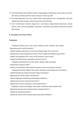 5). Teori berkontribusi dan membantu dalam pengembangan pengetahuan secara umum sesuai disi-
plin ilmunya melalui penelitian untuk mencapai sesuatu yag valid
6). Teori dapat digunakan oleh para praktisi untuk menjadi pedoman dan meningkatkan mutu dari
tindakan pelayanan ataupun asuhan keperawatan yang diberikan
7). Teori tersebut harus konsisten dengan teori - teori lainnya, dengan hukum, dan prinsip - prinsip
lainnya; tetapi masih meninggalkan pertanyaan - pertanyaan yang tidak bisa dijawab, kemudian
diinvestigasi.
E. Penerapan Teori Jean Watson
Pengkajian:
Pengkajian biofisik (Lower order needs): makanan, cairan, eliminasi, dan ventilasi.
- Bagaimana pasien menilai tubuhnya ?
- Apakah tubuhnya dalam batas normal sesuai dengan tinggi, berat, dan umur ?
- Apakah pasien cukup mengkonsumsi kalori untuk menjaga pertumbuhan yang normal ?
- Apakah dari pengkajian fisik, semua sistem berfungsi secara normal ?
- Apakah hasil laboratorium menunjukan defisiensi nutrisi ?
Pengkajian psikofisik (Lower order needs): aktifitas tubuh, seksualitas
- Apakah body imagenya realita ?
- Apakah ia berpartisipasi dalam kegiatan-kegiatan umum sesuai dengan umurnya ?
Pengkajian psikofisik (Higher order needs): kebutuhan untuk berprestasi, dan berfiliasi
- Apakah hubungannya dengan kelompok sebaya memuaskan ?
- Bagaimana dia menilai kondisi seksualitasny?
- Apakah lingkungan mendukung perkembangan pribadin ya
- Apakah pasien merasa mencintai dan dicintai ?
- Apakah pasien merasa mempunyai otonomi pada dirinya ?
Pengkajian interpersonal (Higher order needs): kebutuhan untuk aktualisasi diri
- Bagaimana perasaan pasien perasaan pasien mengenai dirinya ?
- Apakah dia menyukai dunianya ?
- Apakah dia merasa telah mencapai tujuan-tujuan dalam hidupnya ?
 