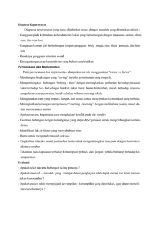 Diagnosa Keperawatan
Diagnosa keperawatan yang dapat dijabarkan sesuai dengan masalah yang ditemukan adalah :
- Gangguan pada kebutuhan-kebutuhan biofisikal yang berhubungan dengan makanan, cairan, elimi-
nasi, dan ventilasi
- Gangguan konsep diri berhubungan dengan gangguan body image, rasa tidak percaya, dan lain -
lain
- Rusaknya gangguan interaksi sosial
- Ketergantungan atau kemandirian yang belum terselesaikan.
Perencanaan dan Implementasi
Pada perencanaan dan implementasi dianjurkan un tuk menggunakan “careative factor” :
- Membangun lingkungan yang “caring” melalui pemahaman yang empatik.
- Mengembangkan hubungan “helping - trust” dengan meningkatkan perhatian terhadap perasaan
takut terhadap hal - hal sebagai berikut: takut berat badan bertambah, marah terhadap rencana
pengobatan atau perawatan, kesal terhadap wibawa seorang tokoh.
- Menggunakan cara yang empati, hangat, dan sesuai untuk menciptakan komunikasi yang terbuka
- Meningkatkan hubungan interpersonal “teaching –learning” dengan melibatkan pasien, misal: da-
lam merencanaan nutrisi
- Ajarkan pasien, bagaimana cara menghadapi konflik pada diri sendiri
- Fasilitasi hubungan dengan keluarganya yang dapat dipergunakan untuk mengembangkan keman-
dirian
- Identifikasi faktor-faktor yang menyebabkan stres
- Bantu untuk mengenali masalah seksual
- Tingkatkan interaksi sosial pasien dan bantu untuk mengembangkan rasa puas dengan hasil inter-
aksinya tersebut
- Tekankan pada kepuasan terhadap kemampuan pribadi, dan jangan terlalu berharap terhadap ke-
sempurnaan.
Evaluasi
- Apakah telah tercipta hubungan saling percaya ?
- Apakah masalah – masalah yang terdapat dalam pengkajian telah dapat diatasi dan telah menun-
jukan kenormalan ?
- Apakah pasien telah mempejajari ketrampilan - ketrampilan yang diperlukan, agar dapat memeli-
hara kesehatannya ?
 
