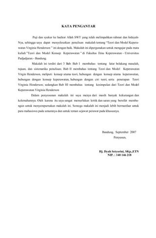 KATA PENGANTAR
Puji dan syukur ke hadirat Allah SWT yang telah melimpahkan rahmat dan hidayah-
Nya, sehingga saya dapat menyelesaikan penulisan makalah tentang “Teori dan Model Kepera-
watan Virginia Henderson ” ini dengan baik. Makalah ini dipergunakan untuk mengajar pada mata
kuliah ”Teori dan Model Konsep Keperawatan ” di Fakultas Ilmu Keperawatan – Universitas
Padjadjaran - Bandung.
Makalah ini terdiri dari 3 Bab: Bab I membahas tentang latar belakang masalah,
tujuan, dan sistematika penulisan; Bab II membahas tentang Teori dan Model Keperawatan
Virgin Henderson, meliputi konsep utama teori, hubungan dengan konsep utama keperawatan,
hubungan dengan konsep keperawatan, hubungan dengan ciri teori, serta penerapan Teori
Virginia Henderson; sedangkan Bab III membahas tentang kesimpulan dari Teori dan Model
Keperawatan Virginia Henderson
Dalam penyusunan makalah ini saya menya dari masih banyak kekurangan dan
kelemahannya. Oleh karena itu saya sangat memerlukan kritik dan saran yang bersifat memba-
ngun untuk menyempurnakan makalah ini. Semoga makalah ini menjadi lebih bermanfaat untuk
para mahasiswa pada umumnya dan untuk teman sejawat perawat pada khususnya.
Bandung, September 2007
Penyusun,
Hj. Dyah Setyorini, SKp.,ETN
NIP. : 140 146 218
 