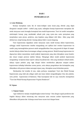 BAB I
PENDAHULUAN
A. Latar Belakang
Konsep merupakan suatu ide di mana terdapat suatu kesan yang abstrak yang dapat
diorganisir menjadi simbul - simbul yang nyata; sedangkan konsep keperawatan merupakan ide
untuk menyusun suatu kerangka konseptual atau model keperawatan. Teori ini sendiri merupakan
sekelompok konsep yang membentuk sebuah pola yang nyata atau suatu pernyataan yang
menjelaskan suatu proses, peristiwa, atau kejadian yang didasari oleh fakta - fakta yang telah
diobservasi, tetapi kurang absolut ( kurang adanya bukti ) secara langsung.
Teori keperawatan digunakan untuk menyusun suatu model konsep dalam keperawatan,
sehingga model keperawatan tersebut mengandung arti aplikasi dari struktur keperawatan itu
sendiri yang memungkinkan perawat untuk mengaplikasikan ilmu yang pernah di dapat di tempat
mereka bekerja dalam batas kewenangan sebagai seorang perawat. Model konsep keperawatan ini
diguna-kan dalam menentukan model praktek keperawatan yang akan diterapkan sesuai kondisi
dan situasi tempat perawat tersebut bekerja. Mengingat dalam model praktek keperawatan
mengandung komponen dasar seperti: adanya keyakinan dan nilai yang mendasari sebuah model,
adanya tujuan praktek yang ingin dicapai dalam memberikan pelayanan ataupun asuhan
keperawatan terhadap kebutuhan semua pasien, serta adanya pengetahuan dan ketrampilan yang
dibutuhkan oleh perawat dalam mencapai tujuan yang ditetapkan sesuai kebutuhan pasien.
Berdasarkan hal tersebut di atas, maka perlunya mempelajari Teori dan Model Konsep
Keperawatan yang telah ada sebagai salah satu kunci dalam mengembangkan ilmu dan praktek,
serta profesi keperawatan di Indonesia. Pada kesempatan kali ini saya mencoba memaparkan
“Teori dan Model Konsep Keperawatan Virginia Henderson”.
B. Tujuan
1. Tujuan Umum
Agar mahasiswa mampu menghubungkan antara konsep / ilmu dengan segala pemikiran dan
tingkah lakunya dalam merancang atau menyusun suatu rencana asuhan keperawatan yang
dibutuhkan oleh pasien dan keluarga sesuai kasus secara teori dengan benar.
 