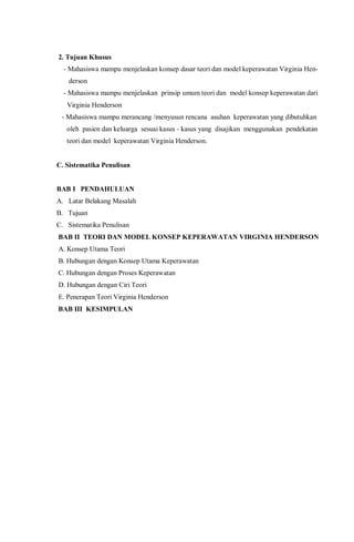 2. Tujuan Khusus
- Mahasiswa mampu menjelaskan konsep dasar teori dan model keperawatan Virginia Hen-
derson
- Mahasiswa mampu menjelaskan prinsip umum teori dan model konsep keperawatan dari
Virginia Henderson
- Mahasiswa mampu merancang /menyusun rencana asuhan keperawatan yang dibutuhkan
oleh pasien dan keluarga sesuai kasus - kasus yang disajikan menggunakan pendekatan
teori dan model keperawatan Virginia Henderson.
C. Sistematika Penulisan
BAB I PENDAHULUAN
A. Latar Belakang Masalah
B. Tujuan
C. Sistematika Penulisan
BAB II TEORI DAN MODEL KONSEP KEPERAWATAN VIRGINIA HENDERSON
A. Konsep Utama Teori
B. Hubungan dengan Konsep Utama Keperawatan
C. Hubungan dengan Proses Keperawatan
D. Hubungan dengan Ciri Teori
E. Penerapan Teori Virginia Henderson
BAB III KESIMPULAN
 