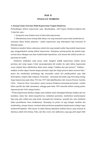 BAB II
TINJAUAN TEORITIS
A. Konsep Utama Teori dan Model Keperawatan Virginia Henderson
Perkembangan definisi keperawatan yang dikembangkan oleh Virginia Henderson didasari oleh
2 (dua) hal, yaitu :
1. Sering ikut serta di dalam merevisi buku-buku keperawatan
2. Ditemukannya kasus tentang tidak adanya izin yang memenuhi syarat untuk memberikan ke-
nyamanan dalam bentuk pelayanan / asuhan keperawatan yang berkompeten bagi konsumen di
beberapa negara.
Henderson meyakini bahwa seharusnya sebuah teks yang menjadi sumber bagi praktek keperawatan
juga menggambarkan tentang definisi keperawatan. Selanjutnya prinsip-prinsip dan praktek kepe-
rawatan harus dibangun atas dasar kaidah-kaidah keprofesian, serta berasal dari definisi profesi ke-
perawatan itu sendiri.
Henderson melakukan suatu proses untuk mengatur praktek keperawatan melalui proses
perizinan dari setiap negara. Untuk menyempurnakan hal tersebut dia yakin bahwa keperawatan
secara eksplisit harus didefinisikan dalam artian sebagai “tindakan dari para perawat”. Tindakan –
tindakan tersebut digaris bawahi dengan parameter legal dari fungsi perawat dalam merawat klien /
pasien dan memberikan perlindunga bagi masyarakat umum dari praktek-praktek yang tidak
berkompeten, ataupun tidak sempurna. Pernyataan – pernyataan dari pihak yang berwenang tentang
fungsi keperawatan pada tahun 1932 dan 1937 telah dipublikasikan oleh Asosiasi Perawat Amerika
(ANA / American Nurse Association), namun menurut Henderson pernyataan-pernyataan tersebut
belum spesifik dan tidak memuaskan; sehingga pada tahun 1955 munculah definisi tentang profesi
keperawatan dari ANA sebagai berikut :
“ Profesi keperawatan diartikan sebagai suatu tindakan untuk melengkapi beberapa tindakan dari tim
kesehatan, antara lain: dalam mengobservasi, melakukan perawatan, memberikan nasehat/anjuran
bagi yang sakit, terluka atau yang lemah, mencegah dari tertularnya penyakit lain, serta membantu
dalam pemeliharaan status kesehatannya. Disamping itu profesi ini juga bertugas membina dan
membimbing petugas lainnya, termasuk dalam pemberian pengobatan kepada pasien (sebagai tugas
kolaboratif/limpahan). Oleh karena itu dalam bekerja diperlukan keahlian khusus yang termasuk di
dalamnya adalah ilmu biologi, fisika, dan ilmu sosial; serta aplikasinya yang juga perlu digali lebih
 