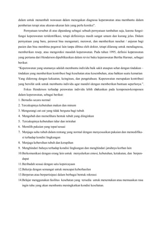 dalam untuk menambah wawasan dalam menegakan diagnosa keperawatan atau membantu dalam
pemberian terapi atau ukuran-ukuran lain yang perlu koreksi”.
Pernyataan tersebut di atas dipandang sebagai sebuah pernyataan tambahan saja, karena fungsi-
fungsi keperawatan teridentifikasi, tetapi definisinya masih sangat umum dan kurang jelas. Dalam
pernyataan yang baru, perawat bisa mengamati, merawat, dan memberikan nasehat / anjuran bagi
pasien dan bisa membina pegawai lain tanpa dibina oleh dokter, tetapi dilarang untuk mendiagnosa,
memberikan resep, atau mengoreksi masalah keperawatan. Pada tahun 1995, definisi keperawatan
yang pertama dari Henderson dipublikasikan dalam revisi buku keperawatan Bertha Harmer, sebagai
berikut:
“Keperawatan yang utamanya adalah membantu individu baik sakit ataupun sehat dengan tindakan –
tindakan yang memberikan kontribusi bagi kesehatan atau kesembuhan, atau bahkan suatu kematian
Yang didorong dengan kekuatan, keinginan, dan pengetahuan. Keperawatan merupakan kontribusi
yang bersifat unik untuk membantu individu agar mandiri dengan memberikan bantuan seperlunya.”.
Fokus Henderson terhadap perawatan individu lebih ditekankan pada komponen-komponen
dalam keperawatan, sebagai berikut:
1. Bernafas secara normal
2. Tercukupinya kebutuhan makan dan minum
3. Mengurangi zat-zat yang tidak berguna bagi tubuh
4. Mengubah dan memelihara bentuk tubuh yang diinginkan
5. Tercukupinya kebutuhan tidur dan istirahat
6. Memilih pakaian yang tepat/sesuai
7. Menjaga suhu tubuh dalam rentang yang normal dengan menyesuaikan pakaian dan memodifika-
si terhadap kondisi lingkungan
8. Menjaga kebersihan tubuh dan kerapihan
9. Menghindari bahaya terhadap kondisi lingkungan dan menghindari jatuhnya korban lain
10.Berkomunikasi dengan orang lain untuk menyalurkan emosi, kebutuhan, ketakutan, dan berpen-
dapat
11.Beribadah sesuai dengan satu kepercayaan
12.Bekerja dengan semangat untuk mencapai keberhasilan
13.Berperan atau berpartisipasi dalam berbagai bentuk rekreasi
14.Belajar menggunakan fasilitas kesehatan yang tersedia untuk menemukan atau memuaskan rasa
ingin tahu yang akan membantu meningkatkan kondisi kesehatan.
 