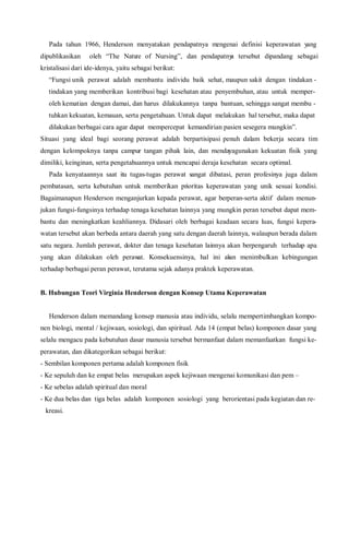 Pada tahun 1966, Henderson menyatakan pendapatnya mengenai definisi keperawatan yang
dipublikasikan oleh “The Nature of Nursing”, dan pendapatnya tersebut dipandang sebagai
kristalisasi dari ide-idenya, yaitu sebagai berikut:
“Fungsi unik perawat adalah membantu individu baik sehat, maupun sakit dengan tindakan -
tindakan yang memberikan kontribusi bagi kesehatan atau penyembuhan, atau untuk memper-
oleh kematian dengan damai, dan harus dilakukannya tanpa bantuan, sehingga sangat membu -
tuhkan kekuatan, kemauan, serta pengetahuan. Untuk dapat melakukan hal tersebut, maka dapat
dilakukan berbagai cara agar dapat mempercepat kemandirian pasien sesegera mungkin”.
Situasi yang ideal bagi seorang perawat adalah berpartisipasi penuh dalam bekerja secara tim
dengan kelompoknya tanpa campur tangan pihak lain, dan mendayagunakan kekuatan fisik yang
dimiliki, keinginan, serta pengetahuannya untuk mencapai deraja kesehatan secara optimal.
Pada kenyataannya saat itu tugas-tugas perawat sangat dibatasi, peran profesinya juga dalam
pembatasan, serta kebutuhan untuk memberikan prioritas keperawatan yang unik sesuai kondisi.
Bagaimanapun Henderson menganjurkan kepada perawat, agar berperan-serta aktif dalam menun-
jukan fungsi-fungsinya terhadap tenaga kesehatan lainnya yang mungkin peran tersebut dapat mem-
bantu dan meningkatkan keahliannya. Didasari oleh berbagai keadaan secara luas, fungsi kepera-
watan tersebut akan berbeda antara daerah yang satu dengan daerah lainnya, walaupun berada dalam
satu negara. Jumlah perawat, dokter dan tenaga kesehatan lainnya akan berpengaruh terhadap apa
yang akan dilakukan oleh perawat. Konsekuensinya, hal ini akan menimbulkan kebingungan
terhadap berbagai peran perawat, terutama sejak adanya praktek keperawatan.
B. Hubungan Teori Virginia Henderson dengan Konsep Utama Keperawatan
Henderson dalam memandang konsep manusia atau individu, selalu mempertimbangkan kompo-
nen biologi, mental / kejiwaan, sosiologi, dan spiritual. Ada 14 (empat belas) komponen dasar yang
selalu mengacu pada kebutuhan dasar manusia tersebut bermanfaat dalam memanfaatkan fungsi ke-
perawatan, dan dikategorikan sebagai berikut:
- Sembilan komponen pertama adalah komponen fisik
- Ke sepuluh dan ke empat belas merupakan aspek kejiwaan mengenai komunikasi dan pem –
- Ke sebelas adalah spiritual dan moral
- Ke dua belas dan tiga belas adalah komponen sosiologi yang berorientasi pada kegiatan dan re-
kreasi.
 