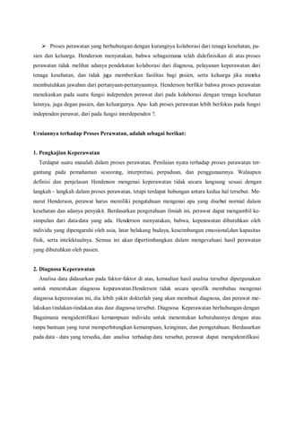  Proses perawatan yang berhubungan dengan kurangnya kolaborasi dari tenaga kesehatan, pa-
sien dan keluarga. Henderson menyatakan, bahwa sebagaimana telah didefinisikan di atas proses
perawatan tidak melihat adanya pendekatan kolaborasi dari diagnosa, pelayanan keperawatan dari
tenaga kesehatan, dan tidak juga memberikan fasilitas bagi pasien, serta keluarga jika mereka
membutuhkan jawaban dari pertanyaan-pertanyaannya. Henderson berfikir bahwa proses perawatan
menekankan pada suatu fungsi independen perawat dari pada kolaborasi dengan tenaga kesehatan
lainnya, juga degan pasien, dan keluarganya. Apa- kah proses perawatan lebih berfokus pada fungsi
independen perawat, dari pada fungsi interdependen ?.
Uraiannya terhadap Proses Perawatan, adalah sebagai berikut:
1. Pengkajian Keperawatan
Terdapat suatu masalah dalam proses perawatan. Penilaian nyata terhadap proses perawatan ter-
gantung pada pemahaman seseorang, interpretasi, perpaduan, dan penggunaannya. Walaupun
definisi dan penjelasan Henderson mengenai keperawatan tidak secara langsung sesuai dengan
langkah - langkah dalam proses perawatan, tetapi terdapat hubungan antara kedua hal tersebut. Me-
nurut Henderson, perawat harus memiliki pengetahuan mengenai apa yang disebut normal dalam
kesehatan dan adanya penyakit. Berdasarkan pengetahuan ilmiah ini, perawat dapat mengambil ke-
simpulan dari data-data yang ada. Henderson menyatakan, bahwa, keperawatan dibutuhkan oleh
individu yang dipengaruhi oleh usia, latar belakang budaya, keseimbangan emosional,dan kapasitas
fisik, serta intelektualnya. Semua ini akan dipertimbangkan dalam mengevaluasi hasil perawatan
yang dibutuhkan oleh pasien.
2. Diagnosa Keperawatan
Analisa data didasarkan pada faktor-faktor di atas, kemudian hasil analisa tersebut dipergunakan
untuk menentukan diagnosa keperawatan.Henderson tidak secara spesifik membahas mengenai
diagnosa keperawatan ini, dia lebih yakin dokterlah yang akan membuat diagnosa, dan perawat me-
lakukan tindakan-tindakan atas dasr diagnosa tersebut. Diagnosa Keperawatan berhubungan dengan
Bagaimana mengidentifikasi kemampuan individu untuk menentukan kebutuhannya dengan atau
tanpa bantuan yang turut memperhitungkan kemampuan, keinginan, dan pemgetahuan. Berdasarkan
pada data - data yang tersedia, dan analisa terhadap data tersebut, perawat dapat mengidentifikasi
 