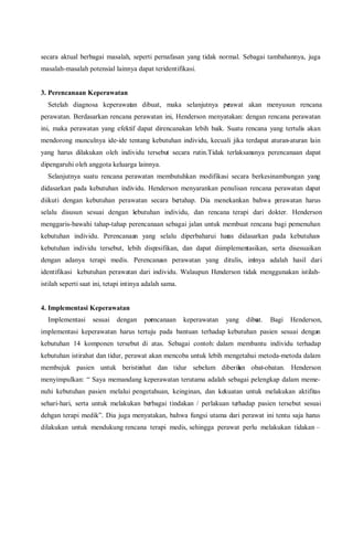 secara aktual berbagai masalah, seperti pernafasan yang tidak normal. Sebagai tambahannya, juga
masalah-masalah potensial lainnya dapat teridentifikasi.
3. Perencanaan Keperawatan
Setelah diagnosa keperawatan dibuat, maka selanjutnya perawat akan menyusun rencana
perawatan. Berdasarkan rencana perawatan ini, Henderson menyatakan: dengan rencana perawatan
ini, maka perawatan yang efektif dapat direncanakan lebih baik. Suatu rencana yang tertulis akan
mendorong munculnya ide-ide tentang kebutuhan individu, kecuali jika terdapat aturan-aturan lain
yang harus dilakukan oleh individu tersebut secara rutin.Tidak terlaksananya perencanaan dapat
dipengaruhi oleh anggota keluarga lainnya.
Selanjutnya suatu rencana perawatan membutuhkan modifikasi secara berkesinambungan yang
didasarkan pada kebutuhan individu. Henderson menyarankan penulisan rencana perawatan dapat
diikuti dengan kebutuhan perawatan secara bertahap. Dia menekankan bahwa perawatan harus
selalu disusun sesuai dengan kebutuhan individu, dan rencana terapi dari dokter. Henderson
menggaris-bawahi tahap-tahap perencanaan sebagai jalan untuk membuat rencana bagi pemenuhan
kebutuhan individu. Perencanaan yang selalu diperbaharui harus didasarkan pada kebutuhan-
kebutuhan individu tersebut, lebih dispesifikan, dan dapat diimplementasikan, serta disesuaikan
dengan adanya terapi medis. Perencanaan perawatan yang ditulis, intinya adalah hasil dari
identifikasi kebutuhan perawatan dari individu. Walaupun Henderson tidak menggunakan istilah-
istilah seperti saat ini, tetapi intinya adalah sama.
4. Implementasi Keperawatan
Implementasi sesuai dengan perencanaan keperawatan yang dibuat. Bagi Henderson,
implementasi keperawatan harus tertuju pada bantuan terhadap kebutuhan pasien sesuai dengan
kebutuhan 14 komponen tersebut di atas. Sebagai contoh: dalam membantu individu terhadap
kebutuhan istirahat dan tidur, perawat akan mencoba untuk lebih mengetahui metoda-metoda dalam
membujuk pasien untuk beristirahat dan tidur sebelum diberikan obat-obatan. Henderson
menyimpulkan: “ Saya memandang keperawatan terutama adalah sebagai pelengkap dalam meme-
nuhi kebutuhan pasien melalui pengetahuan, keinginan, dan kekuatan untuk melakukan aktifitas
sehari-hari, serta untuk melakukan berbagai tindakan / perlakuan terhadap pasien tersebut sesuai
dehgan terapi medik”. Dia juga menyatakan, bahwa fungsi utama dari perawat ini tentu saja harus
dilakukan untuk mendukung rencana terapi medis, sehingga perawat perlu melakukan tidakan –
 
