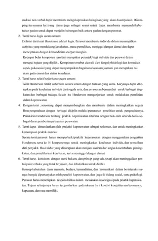 mukasi non verbal dapat membantu mengekspresikan keinginan yang akan disampaikan. Disam-
ping itu suasana hati yang damai juga sebagai syarat untuk dapat membantu memenuhi kebu-
tuhan pasien untuk dapat menjalin hubungan baik antara pasien dengan perawat.
2. Teori harus logis secara umum:
Definisi dari teori Handerson adalah logis. Perawat membantu individu dalam menampilkan
aktivitas yang mendukung kesehatan., masa pemulihan, meniggal dengan damai dan dapat
menciptakan dengan kemandirian secepat mungkin.
Keempat belas komponen tersebut merupakan petunjuk bagi individu dan perawat dalam
menapai tujuan yang dipilih . Komponen tersebut diawali oleh fungsi phisiologi dan kemudian
aspek psikososial yang dapat menyampaikan bagainana keadaan jasmani yan merupakan hal
utam pada emosi dan status kesadaran.
3. Teori harus relatif sederhana secara umum:
Teori Henderson relatif sederhana secara umum dengan batasan yang sama. Karyanya dapat dite-
rapkan pada kesehatan individu dari segala usia, dan perawatan bermanfaat untuk berbagai ting-
katan dan berbagai budaya. Selain itu Henderson menganjurkan untuk melakukan penelitian
dalam keperawatan.
4. Dengan teori , seseorang dapat menyumbangkan dan membantu dalam meningkatkan segala
Ilmu pengetahuan dengan berbagai disiplin melalui penerapan penelitian untuk pengesahannya.
Pemikiran Henderson tentang praktik keperawatan diterima dengan baik oleh seluruh dunia se-
bagai dasar pemberian pelayanan perawatan.
5. Teori dapat dimanfaatkan oleh praktisi keperawatan sebagai pedoman, dan untuk meningkatkan
kemampuan praktik mereka:
Secara teori perawat harus memperbaiki praktik keperawatan dengan menggunakan pengertian
Henderson, serta ke 14 komponennya untuk meningkatkan kesehatan individu, dan pemulihan
dari penyakit. Hasil akhir yang diharapkan akan menjadi ukuran dari angka kesembuhan, pening-
katan, dan pemeliharaan kesehatan, serta meninggal dengan damai.
6. Teori harus konsisten dengan teori, hukum, dan prinsip yang sah, tetapi akan meninggalkan per-
tanyaan terbuka yang tidak terjawab, dan dibutuhkan untuk diteliti.
Konsep kebutuhan dasar manusia, budaya, kemandirian, dan komunikasi dalam berinteraksi sa-
ngat banyak dipertanyakan oleh peneliti keperawatan, dan juga di bidang soaial, serta psikologi.
Perawat harus menerapkan responsibilitas dalam melakukan investigasi pada praktik keperawa-
tan. Tujuan selanjutnya harus tergambarkan pada ukuran dari kondisi kesejahteraan konsumen,
kepuasan, dan rasa memiliki.
 