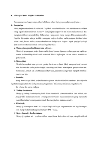E. Penerapan Teori Virginia Henderson
Penerapan proses keperawatan dalam kehidupan sehari-hari menggunakan empat tahap :
1. Pengkajian
Pada pengkajian ditekankan dalam hal “ Apakah klien mampu atau tidak mampu melaksanakan
setiap aspek hidup sehari-hari pasien? “. Saat pengkajian perawat dan pasien mendiskusikan dan
mengindentifikasi setiap aktifitas hidup sehar - hari, pasien yang mampu dilaksanakan sendiri.
Apabila ditemukan adanya ketidak mampuan pasien di dalam melaksanakan aktifitas hidup
sehari - hari , berarti pasien, memerlukan bantuan dari perawat .Aspek – aspek yang perlu dikaji
pada aktifitas hidup sehari-hari adalah sebagai berikut :
a. Mempertahankan lingkingan yang adekuat .
Mengkaji kemampuan pasien dalam melakukuan keaman dan pencegahan pada saat melaksa-
nakan aktifitas hidup sehari –hari , termasuk faktor lingkungan , faktor sensori, serta faktor
psikososial .
b. Komunikasi
Melalui komunikasi antar perawat , pasien dan keluarga dapat dikaji mengenai pola komuni-
kasi dan interaksi sosial pasien dengan cara mengidentifikasi kemampuan pasien dalam ber-
komunikasi, apakah ada kesulitan dalam berbicara, dalam mendengar dan mengerti pembica-
raan orang lain.
c Bernafas
Yang perlu dikaji antara lain kemampuan pasien dalam melakukan ekspirasi dan inspirasi.
Apakah menggunakan otot-otot pernafasan, bagaimana frekuensi pernafasan, pengukuran ti-
dal volume dan warna mukosa.
d Makan dan minum.
Mengkaji tentang kemampuan pasien dalam memenuhi kebutuhan makan dan minum, ten-
. tang prilaku makan dan minum, kemampuan menetukan makan dan minum yang memenuhi
syarat kesehatan, kemampuan memasak dan menyiapkan makanan sendiri.
e Eliminasi .
Mengkaji kemampuan BAB / BAK serta fungsi dari organ -organ tersebut dan bagaimana pa-
sien mempertahankan fungsi normal dari BAB / BAK .
f Kebersihan diri dan berpakaian .
Mengkaji apakah ada kesulitan dalam memelihara kebersihan dirinya , mengidentifikasi
 