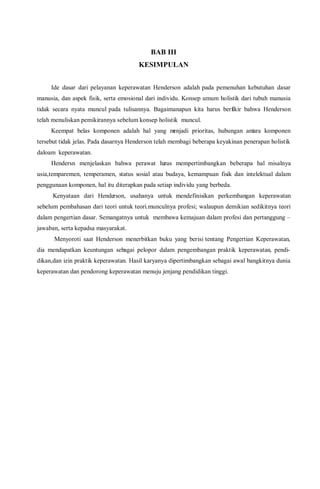 BAB III
KESIMPULAN
Ide dasar dari pelayanan keperawatan Henderson adalah pada pemenuhan kebutuhan dasar
manusia, dan aspek fisik, serta emosional dari individu. Konsep umum holistik dari tubuh manusia
tidak secara nyata muncul pada tulisannya. Bagaimanapun kita harus berfikir bahwa Henderson
telah menuliskan pemikirannya sebelum konsep holistik muncul.
Keempat belas komponen adalah hal yang menjadi prioritas, hubungan antara komponen
tersebut tidak jelas. Pada dasarnya Henderson telah membagi beberapa keyakinan penerapan holistik
daloam keperawatan.
Hendersn menjelaskan bahwa perawat harus mempertimbangkan beberapa hal misalnya
usia,temparemen, temperamen, status sosial atau budaya, kemampuan fisik dan intelektual dalam
penggunaan komponen, hal itu diterapkan pada setiap individu yang berbeda.
Kenyataan dari Henderson, usahanya untuk mendefinisikan perkembangan keperawatan
sebelum pembahasan dari teori untuk teori.munculnya profesi; walaupun demikian sedikitnya teori
dalam pengertian dasar. Semangatnya untuk membawa kemajuan dalam profesi dan pertanggung –
jawaban, serta kepadsa masyarakat.
Menyoroti saat Henderson menerbitkan buku yang berisi tentang Pengertian Keperawatan,
dia mendapatkan keuntungan sebagai pelopor dalam pengembangan praktik keperawatan, pendi-
dikan,dan izin praktik keperawatan. Hasil karyanya dipertimbangkan sebagai awal bangkitnya dunia
keperawatan dan pendorong keperawatan menuju jenjang pendidikan tinggi.
 