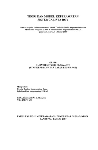 TEORI DAN MODEL KEPERAWATAN
SISTER CALISTA ROY
Dibacakan pada kuliah umum mata kuliah Teori dan Model Keperawatan untuk
Mahasiswa Program A 2006 di Fakultas Ilmu Keperawatan UNPAD
pada hari Jum’at, 1 Oktober 2007
OLEH:
Hj. DYAH SETYORINI, SKp.,ETN
(STAF KEPERAWATAN DASAR FIK–UNPAD)
Mengetahui :
Kepala Bagian Keperawatan Dasar
Fakuktas Ilmu Keperawatan-UNPAD
HANA RIZMADEWI A, SKp.,MN
NIP.: 132 295 692
FAKULTAS ILMU KEPERAWATAN–UNIVERSITAS PADJADJARAN
BANDUNG, TAHUN 2007
 