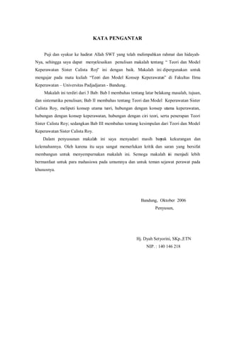 KATA PENGANTAR
Puji dan syukur ke hadirat Allah SWT yang telah melimpahkan rahmat dan hidayah-
Nya, sehingga saya dapat menyelesaikan penulisan makalah tentang “ Teori dan Model
Keperawatan Sister Calista Roy” ini dengan baik. Makalah ini dipergunakan untuk
mengajar pada mata kuliah “Teori dan Model Konsep Keperawatan” di Fakultas Ilmu
Keperawatan – Universitas Padjadjaran - Bandung.
Makalah ini terdiri dari 3 Bab: Bab I membahas tentang latar belakang masalah, tujuan,
dan sistematika penulisan; Bab II membahas tentang Teori dan Model Keperawatan Sister
Calista Roy, meliputi konsep utama teori, hubungan dengan konsep utama keperawatan,
hubungan dengan konsep keperawatan, hubungan dengan ciri teori, serta penerapan Teori
Sister Calista Roy; sedangkan Bab III membahas tentang kesimpulan dari Teori dan Model
Keperawatan Sister Calista Roy.
Dalam penyusunan makalah ini saya menyadari masih banyak kekurangan dan
kelemahannya. Oleh karena itu saya sangat memerlukan kritik dan saran yang bersifat
membangun untuk menyempurnakan makalah ini. Semoga makalah ini menjadi lebih
bermanfaat untuk para mahasiswa pada umumnya dan untuk teman sejawat perawat pada
khususnya.
Bandung, Oktober 2006
Penyusun,
Hj. Dyah Setyorini, SKp.,ETN
NIP. : 140 146 218
 