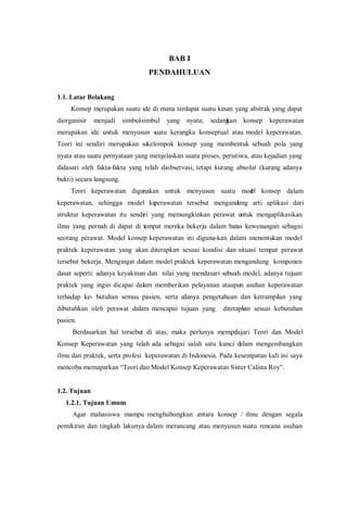BAB I
PENDAHULUAN
1.1. Latar Belakang
Konsep merupakan suatu ide di mana terdapat suatu kesan yang abstrak yang dapat
diorganisir menjadi simbul-simbul yang nyata; sedangkan konsep keperawatan
merupakan ide untuk menyusun suatu kerangka konseptual atau model keperawatan.
Teori ini sendiri merupakan sekelompok konsep yang membentuk sebuah pola yang
nyata atau suatu pernyataan yang menjelaskan suatu proses, peristiwa, atau kejadian yang
didasari oleh fakta-fakta yang telah diobservasi, tetapi kurang absolut (kurang adanya
bukti) secara langsung.
Teori keperawatan digunakan untuk menyusun suatu model konsep dalam
keperawatan, sehingga model keperawatan tersebut mengandung arti aplikasi dari
struktur keperawatan itu sendiri yang memungkinkan perawat untuk mengaplikasikan
ilmu yang pernah di dapat di tempat mereka bekerja dalam batas kewenangan sebagai
seorang perawat. Model konsep keperawatan ini diguna-kan dalam menentukan model
praktek keperawatan yang akan diterapkan sesuai kondisi dan situasi tempat perawat
tersebut bekerja. Mengingat dalam model praktek keperawatan mengandung komponen
dasar seperti: adanya keyakinan dan nilai yang mendasari sebuah model, adanya tujuan
praktek yang ingin dicapai dalam memberikan pelayanan ataupun asuhan keperawatan
terhadap ke- butuhan semua pasien, serta adanya pengetahuan dan ketrampilan yang
dibutuhkan oleh perawat dalam mencapai tujuan yang ditetapkan sesuai kebutuhan
pasien.
Berdasarkan hal tersebut di atas, maka perlunya mempelajari Teori dan Model
Konsep Keperawatan yang telah ada sebagai salah satu kunci dalam mengembangkan
ilmu dan praktek, serta profesi keperawatan di Indonesia. Pada kesempatan kali ini saya
mencoba memaparkan “Teori dan Model Konsep Keperawatan Sister Calista Roy”.
1.2. Tujuan
1.2.1. Tujuan Umum
Agar mahasiswa mampu menghubungkan antara konsep / ilmu dengan segala
pemikiran dan tingkah lakunya dalam merancang atau menyusun suatu rencana asuhan
 