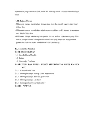 keperawatan yang dibutuhkan oleh pasien dan keluarga sesuai kasus secara teori dengan
benar.
1.2.2. Tujuan Khusus
- Mahasiswa mampu menjelaskan konsep dasar teori dan model keperawatan Sister
Calista Roy.
- Mahasiswa mampu menjelaskan prinsip umum teori dan model konsep keperawatan
dari Sister Calista Roy.
- Mahasiswa mampu merancang / menyusun rencana asuhan keperawatan yang dibu-
tuhkan oleh pasien dan keluarga sesuai kasus-kasus yang disajikann menggunakan
pendekatan teori dan model keperawatan Sister Calista Roy.
1.3. Sistematika Penulisan
BAB I: PENDAHULUAN
1.1. Latar Belakang Masalah
1.2. Tujuan
1.3. Sistematika Penulisan
BAB II: TEORI DAN MODEL KONSEP KEPERAWATAN SISTER CALISTA
ROY
2.1.1. Konsep Utama Teori
2.1.2. Hubungan dengan Konsep Utama Keperawatan
2.1.3. Hubungan dengan Proses Keperawatan
2.1.4. Hubungan dengan Ciri Teori
2.1.5. Penerapan Teori Sister Calista Roy
BAB III : PENUTUP
 