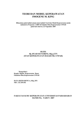 TEORI DAN MODEL KEPERAWATAN
IMOGENE M. KING
Dibacakan pada kuliah umum mata kuliah Teori dan Model Keperawatan untuk
mahasiswa Program A 2005 di Fakultas Ilmu Keperawatan UNPAD
pada hari Jum’at, 22 Nopember 2007
OLEH:
Hj. DYAH SETYORINI, SKp.,ETN
(STAF KEPERAWATAN DASAR FIK–UNPAD)
Mengetahui :
Kepala Bagian Keperawatan Dasar
Fakuktas Ilmu Keperawatan-UNPAD
HANA RIZMADEWI A, SKp.,MN
NIP.: 132 295 692
FAKULTAS ILMU KEPERAWATAN–UNIVERSITAS PADJADJARAN
BANDUNG, TAHUN 2007
 