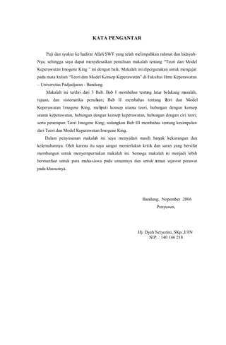 KATA PENGANTAR
Puji dan syukur ke hadirat Allah SWT yang telah melimpahkan rahmat dan hidayah-
Nya, sehingga saya dapat menyelesaikan penulisan makalah tentang “Teori dan Model
Keperawatan Imogene King ” ini dengan baik. Makalah ini dipergunakan untuk mengajar
pada mata kuliah “Teori dan Model Konsep Keperawatan” di Fakultas Ilmu Keperawatan
– Universitas Padjadjaran - Bandung.
Makalah ini terdiri dari 3 Bab: Bab I membahas tentang latar belakang masalah,
tujuan, dan sistematika penulisan; Bab II membahas tentang Teori dan Model
Keperawatan Imogene King, meliputi konsep utama teori, hubungan dengan konsep
utama keperawatan, hubungan dengan konsep keperawatan, hubungan dengan ciri teori,
serta penerapan Teori Imogene King; sedangkan Bab III membahas tentang kesimpulan
dari Teori dan Model Keperawatan Imogene King.
Dalam penyusunan makalah ini saya menyadari masih banyak kekurangan dan
kelemahannya. Oleh karena itu saya sangat memerlukan kritik dan saran yang bersifat
membangun untuk menyempurnakan makalah ini. Semoga makalah ini menjadi lebih
bermanfaat untuk para maha-siswa pada umumnya dan untuk teman sejawat perawat
pada khususnya.
Bandung, Nopember 2006
Penyusun,
Hj. Dyah Setyorini, SKp.,ETN
NIP. : 140 146 218
 