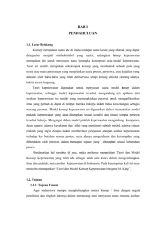 BAB I
PENDAHULUAN
1.1. Latar Belakang
Konsep merupakan suatu ide di mana terdapat suatu kesan yang abstrak yang dapat
diorganisir menjadi simbul-simbul yang nyata; sedangkan konsep keperawatan
merupakan ide untuk menyusun suatu kerangka konseptual atau model keperawatan.
Teori ini sendiri merupakan sekelompok konsep yang membentuk sebuah pola yang
nyata atau suatu pernyataan yang menjelaskan suatu proses, peristiwa, atau kejadian yang
didasari oleh fakta-fakta yang telah diobservasi, tetapi kurang absolut (kurang adanya
bukti) secara langsung.
Teori keperawatan digunakan untuk menyusun suatu model konsep dalam
keperawatan, sehingga model keperawatan tersebut mengandung arti aplikasi dari
struktur keperawatan itu sendiri yang memungkinkan perawat untuk mengaplikasikan
ilmu yang pernah di dapat di tempat mereka bekerja dalam batas kewenangan sebagai
seorang perawat. Model konsep keperawatan ini diguna-kan dalam menentukan model
praktek keperawatan yang akan diterapkan sesuai kondisi dan situasi tempat perawat
tersebut bekerja. Mengingat dalam model praktek keperawatan mengandung komponen
dasar seperti: adanya keyakinan dan nilai yang mendasari sebuah model, adanya tujuan
praktek yang ingin dicapai dalam memberikan pelayanan ataupun asuhan keperawatan
terhadap ke- butuhan semua pasien, serta adanya pengetahuan dan ketrampilan yang
dibutuhkan oleh perawat dalam mencapai tujuan yang ditetapkan sesuai kebutuhan
pasien.
Berdasarkan hal tersebut di atas, maka perlunya mempelajari Teori dan Model
Konsep Keperawatan yang telah ada sebagai salah satu kunci dalam mengembangkan
ilmu dan praktek, serta profesi keperawatan di Indonesia. Pada kesempatan kali ini saya
mencoba memaparkan “Teori dan Model Konsep Keperawatan Imogene M. King”.
1.2. Tujuan
1.2.1. Tujuan Umum
Agar mahasiswa mampu menghubungkan antara konsep / ilmu dengan segala
pemikiran dan tingkah lakunya dalam merancang atau menyusun suatu rencana asuhan
 