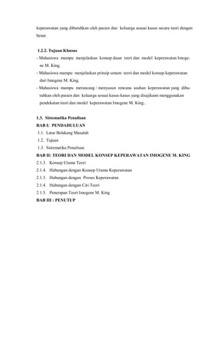 keperawatan yang dibutuhkan oleh pasien dan keluarga sesuai kasus secara teori dengan
benar.
1.2.2. Tujuan Khusus
- Mahasiswa mampu menjelaskan konsep dasar teori dan model keperawatan Imoge-
ne M. King.
- Mahasiswa mampu menjelaskan prinsip umum teori dan model konsep keperawatan
dari Imogene M. King.
- Mahasiswa mampu merancang / menyusun rencana asuhan keperawatan yang dibu-
tuhkan oleh pasien dan keluarga sesuai kasus-kasus yang disajikann menggunakan
pendekatan teori dan model keperawatan Imogene M. King..
1.3. Sistematika Penulisan
BAB I: PENDAHULUAN
1.1. Latar Belakang Masalah
1.2. Tujuan
1.3. Sistematika Penulisan
BAB II: TEORI DAN MODEL KONSEP KEPERAWATAN IMOGENE M. KING
2.1.3. Konsep Utama Teori
2.1.4. Hubungan dengan Konsep Utama Keperawatan
2.1.3. Hubungan dengan Proses Keperawatan
2.1.4. Hubungan dengan Ciri Teori
2.1.5. Penerapan Teori Imogene M. King
BAB III : PENUTUP
 