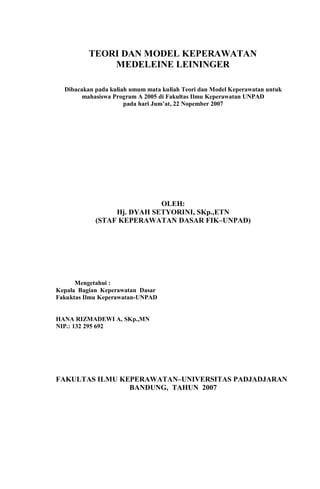 TEORI DAN MODEL KEPERAWATAN
MEDELEINE LEININGER
Dibacakan pada kuliah umum mata kuliah Teori dan Model Keperawatan untuk
mahasiswa Program A 2005 di Fakultas Ilmu Keperawatan UNPAD
pada hari Jum’at, 22 Nopember 2007
OLEH:
Hj. DYAH SETYORINI, SKp.,ETN
(STAF KEPERAWATAN DASAR FIK–UNPAD)
Mengetahui :
Kepala Bagian Keperawatan Dasar
Fakuktas Ilmu Keperawatan-UNPAD
HANA RIZMADEWI A, SKp.,MN
NIP.: 132 295 692
FAKULTAS ILMU KEPERAWATAN–UNIVERSITAS PADJADJARAN
BANDUNG, TAHUN 2007
 