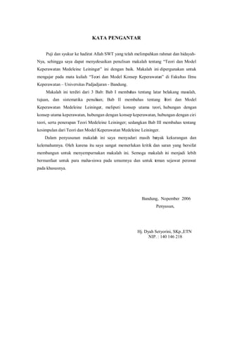 KATA PENGANTAR
Puji dan syukur ke hadirat Allah SWT yang telah melimpahkan rahmat dan hidayah-
Nya, sehingga saya dapat menyelesaikan penulisan makalah tentang “Teori dan Model
Keperawatan Medeleine Leininger” ini dengan baik. Makalah ini dipergunakan untuk
mengajar pada mata kuliah “Teori dan Model Konsep Keperawatan” di Fakultas Ilmu
Keperawatan – Universitas Padjadjaran - Bandung.
Makalah ini terdiri dari 3 Bab: Bab I membahas tentang latar belakang masalah,
tujuan, dan sistematika penulisan; Bab II membahas tentang Teori dan Model
Keperawatan Medeleine Leininger, meliputi konsep utama teori, hubungan dengan
konsep utama keperawatan, hubungan dengan konsep keperawatan, hubungan dengan ciri
teori, serta penerapan Teori Medeleine Leininger; sedangkan Bab III membahas tentang
kesimpulan dari Teori dan Model Keperawatan Medeleine Leininger.
Dalam penyusunan makalah ini saya menyadari masih banyak kekurangan dan
kelemahannya. Oleh karena itu saya sangat memerlukan kritik dan saran yang bersifat
membangun untuk menyempurnakan makalah ini. Semoga makalah ini menjadi lebih
bermanfaat untuk para maha-siswa pada umumnya dan untuk teman sejawat perawat
pada khususnya.
Bandung, Nopember 2006
Penyusun,
Hj. Dyah Setyorini, SKp.,ETN
NIP. : 140 146 218
 