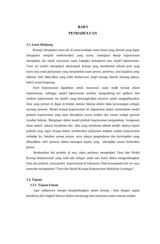 BAB I
PENDAHULUAN
1.1. Latar Belakang
Konsep merupakan suatu ide di mana terdapat suatu kesan yang abstrak yang dapat
diorganisir menjadi simbul-simbul yang nyata; sedangkan konsep keperawatan
merupakan ide untuk menyusun suatu kerangka konseptual atau model keperawatan.
Teori ini sendiri merupakan sekelompok konsep yang membentuk sebuah pola yang
nyata atau suatu pernyataan yang menjelaskan suatu proses, peristiwa, atau kejadian yang
didasari oleh fakta-fakta yang telah diobservasi, tetapi kurang absolut (kurang adanya
bukti) secara langsung.
Teori keperawatan digunakan untuk menyusun suatu model konsep dalam
keperawatan, sehingga model keperawatan tersebut mengandung arti aplikasi dari
struktur keperawatan itu sendiri yang memungkinkan perawat untuk mengaplikasikan
ilmu yang pernah di dapat di tempat mereka bekerja dalam batas kewenangan sebagai
seorang perawat. Model konsep keperawatan ini diguna-kan dalam menentukan model
praktek keperawatan yang akan diterapkan sesuai kondisi dan situasi tempat perawat
tersebut bekerja. Mengingat dalam model praktek keperawatan mengandung komponen
dasar seperti: adanya keyakinan dan nilai yang mendasari sebuah model, adanya tujuan
praktek yang ingin dicapai dalam memberikan pelayanan ataupun asuhan keperawatan
terhadap ke- butuhan semua pasien, serta adanya pengetahuan dan ketrampilan yang
dibutuhkan oleh perawat dalam mencapai tujuan yang ditetapkan sesuai kebutuhan
pasien.
Berdasarkan hal tersebut di atas, maka perlunya mempelajari Teori dan Model
Konsep Keperawatan yang telah ada sebagai salah satu kunci dalam mengembangkan
ilmu dan praktek, serta profesi keperawatan di Indonesia. Pada kesempatan kali ini saya
mencoba memaparkan “Teori dan Model Konsep Keperawatan Medeleine Leininger”.
1.2. Tujuan
1.2.1. Tujuan Umum
Agar mahasiswa mampu menghubungkan antara konsep / ilmu dengan segala
pemikiran dan tingkah lakunya dalam merancang atau menyusun suatu rencana asuhan
 