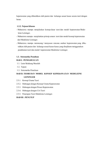 keperawatan yang dibutuhkan oleh pasien dan keluarga sesuai kasus secara teori dengan
benar.
1.2.2. Tujuan Khusus
- Mahasiswa mampu menjelaskan konsep dasar teori dan model keperawatan Mede-
leine Leininger.
- Mahasiswa mampu menjelaskan prinsip umum teori dan model konsep keperawatan
dari Medeleine Leininger.
- Mahasiswa mampu merancang / menyusun rencana asuhan keperawatan yang dibu-
tuhkan oleh pasien dan keluarga sesuai kasus-kasus yang disajikann menggunakan
pendekatan teori dan model keperawatan Medeleine Leininger.
1.3. Sistematika Penulisan
BAB I: PENDAHULUAN
1.1. Latar Belakang Masalah
1.2. Tujuan
1.3. Sistematika Penulisan
BAB II: TEORI DAN MODEL KONSEP KEPERAWATAN MEDELEINE
LEININGER
2.5.1. Konsep Utama Teori
2.5.2. Hubungan dengan Konsep Utama Keperawatan
2.5.3. Hubungan dengan Proses Keperawatan
2.5.4. Hubungan dengan Ciri Teori
2.5.5. Penerapan Teori Medeleine Leininger.
BAB III : PENUTUP
 