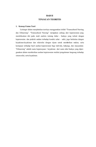 BAB II
TINJAUAN TEORITIS
1. Konsep Utama Teori
Leininger dalam menjabarkan teorinya menggunakan istilah “Transcultural Nursing,
dan Ethnursing”. “Transcultural Nursing” merupakan cabang dari keperawatan yang
memfokuskan diri pada studi analisis tentang kultur - budaya yang terkait dengan
keperawatan. dan praktek asuhan terhadap kondisi sehat – sakit; juga berkaitan dengan
keyakinan-keyakinan dan nilai-nilai dengan tijuan untuk memberikan makna, serta
kemajuan terhadap hasil asuhan keperawatan bagi individu, keluarga, dan masyarakat.
“Ethnursing” adalah suatu kepercayaan / keyakinan dari suatu nilai budaya yang diper-
gunakan dalam memberikan asuhan keperawatan melalui pengalaman langsung terhadap
sistem nilai, serta keyakinan.
 