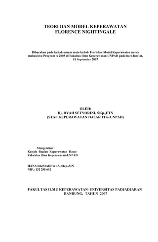 TEORI DAN MODEL KEPERAWATAN
FLORENCE NIGHTINGALE
Dibacakan pada kuliah umum mata kuliah Teori dan Model Keperawatan untuk
mahasiswa Program A 2005 di Fakultas Ilmu Keperawatan UNPAD pada hari Jum’at,
10 September 2007
OLEH:
Hj. DYAH SETYORINI, SKp.,ETN
(STAF KEPERAWATAN DASAR FIK–UNPAD)
Mengetahui :
Kepala Bagian Keperawatan Dasar
Fakuktas Ilmu Keperawatan-UNPAD
HANA RIZMADEWI A, SKp.,MN
NIP.: 132 295 692
FAKULTAS ILMU KEPERAWATAN–UNIVERSITAS PADJADJARAN
BANDUNG, TAHUN 2007
 