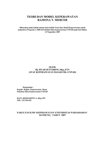 TEORI DAN MODEL KEPERAWATAN
RAMONA T. MERCER
Dibacakan pada kuliah umum mata kuliah Teori dan Model Keperawatan untuk
mahasiswa Program A 2005 di Fakultas Ilmu Keperawatan UNPAD pada hari Rabu,
14 Nopember 2007
OLEH:
Hj. DYAH SETYORINI, SKp.,ETN
(STAF KEPERAWATAN DASAR FIK–UNPAD)
Mengetahui :
Kepala Bagian Keperawatan Dasar
Fakuktas Ilmu Keperawatan-UNPAD
HANA RIZMADEWI A, SKp.,MN
NIP.: 132 295 692
FAKULTAS ILMU KEPERAWATAN–UNIVERSITAS PADJADJARAN
BANDUNG, TAHUN 2007
 