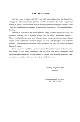 KATA PENGANTAR
Puji dan syukur ke hadirat Allah SWT yang telah melimpahkan rahmat dan hidayah-Nya,
sehingga saya dapat menyelesaikan penulisan makalah tentang “Teori dan Model Keperawatan
Ramona T. Mercer ” ini dengan baik. Makalah ini dipergunakan untuk mengajar pada mata kuliah
“Teori dan Model Konsep Keperawatan” di Fakultas Ilmu Keperawatan – Universitas Padjadjaran -
Bandung.
Makalah ini terdiri dari 3 Bab: Bab I membahas tentang latar belakang masalah, tujuan, dan
sistematika penulisan; Bab II membahas tentang Teori dan Model Keperawatan Ram,ona T.
Mercer , meliputi konsep utama teori, hubungan dengan konsep utama keperawatan, hubungan
dengan konsep keperawatan, hubungan dengan ciri teori, serta penerapan Teori Madeleine
Leininger ; sedangkan Bab III membahas tentang kesimpulan dari Teori dan Model Keperawatan
Ramona T. Mercer.
Dalam penyusunan makalah ini saya menyadari masih banyak kekurangan dan kelemahannya.
Oleh karena itu saya sangat memerlukan kritik dan saran yang bersifat membangun untuk
menyempurnakan makalah ini. Semoga makalah ini menjadi lebih bermanfaat untuk para maha-
siswa pada umumnya dan untuk teman sejawat perawat pada khususnya.
Bandung, Nopember 2007
Penyusun,
Hj. Dyah Setyorini, SKp.,ETN
NIP. : 140 146 218
 