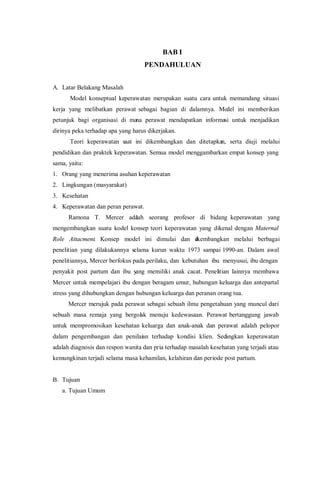 BAB I
PENDAHULUAN
A. Latar Belakang Masalah
Model konseptual keperawatan merupakan suatu cara untuk memandang situasi
kerja yang melibatkan perawat sebagai bagian di dalamnya. Model ini memberikan
petunjuk bagi organisasi di mana perawat mendapatkan informasi untuk menjadikan
dirinya peka terhadap apa yang harus dikerjakan.
Teori keperawatan saat ini dikembangkan dan ditetapkan, serta diuji melalui
pendidikan dan praktek keperawatan. Semua model menggambarkan empat konsep yang
sama, yaitu:
1. Orang yang menerima asuhan keperawatan
2. Lingkungan (masyarakat)
3. Kesehatan
4. Keperawatan dan peran perawat.
Ramona T. Mercer adalah seorang profesor di bidang keperawatan yang
mengembangkan suatu kodel konsep teori keperawatan yang dikenal dengan Maternal
Role Attacment. Konsep model ini dimulai dan dikembangkan melalui berbagai
penelitian yang dilakukannya selama kurun waktu 1973 sampai 1990-an. Dalam awal
penelitiannya, Mercer berfokus pada perilaku, dan kebutuhan ibu menyusui, ibu dengan
penyakit post partum dan ibu yang memiliki anak cacat. Penelitian lainnya membawa
Mercer untuk mempelajari ibu dengan beragam umur, hubungan keluarga dan antepartal
stress yang dihubungkan dengan hubungan keluarga dan peranan orang tua.
Mercer merujuk pada perawat sebagai sebuah ilmu pengetahuan yang muncul dari
sebuah masa remaja yang bergolak menuju kedewasaan. Perawat bertanggung jawab
untuk mempromosikan kesehatan keluarga dan anak-anak dan perawat adalah pelopor
dalam pengembangan dan penilaian terhadap kondisi klien. Sedangkan keperawatan
adalah diagnosis dan respon wanita dan pria terhadap masalah kesehatan yang terjadi atau
kemungkinan terjadi selama masa kehamilan, kelahiran dan periode post partum.
B. Tujuan
a. Tujuan Umum
 
