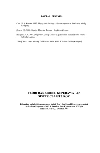 DAFTAR PUSTAKA
Chin P.L.& Kramer. 1997. Theory and Nursing : A System Approach. Sint Louis: Mosby
Company.
George J.B. 2000. Nursing Theories. Toronto : Appleton & Lange.
Hidayat A.A.A. 2004. Pengantar Konsep Dasar Keperawatan, Edisi Pertama. Jakarta :
Salemba Medika.
Tomey, M.A. 1994. Nursing Theorist and Their Work. St. Louis : Mosby Company
TEORI DAN MODEL KEPERAWATAN
SISTER CALISTA ROY
Dibacakan pada kuliah umum mata kuliah Teori dan Model Keperawatan untuk
Mahasiswa Program A 2005 di Fakultas Ilmu Keperawatan UNPAD
pada hari Jum’at, 3 Oktober 2007
 