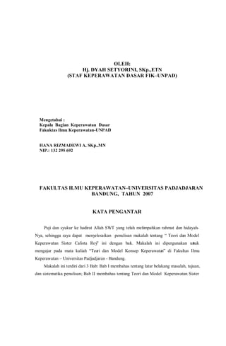 OLEH:
Hj. DYAH SETYORINI, SKp.,ETN
(STAF KEPERAWATAN DASAR FIK–UNPAD)
Mengetahui :
Kepala Bagian Keperawatan Dasar
Fakuktas Ilmu Keperawatan-UNPAD
HANA RIZMADEWI A, SKp.,MN
NIP.: 132 295 692
FAKULTAS ILMU KEPERAWATAN–UNIVERSITAS PADJADJARAN
BANDUNG, TAHUN 2007
KATA PENGANTAR
Puji dan syukur ke hadirat Allah SWT yang telah melimpahkan rahmat dan hidayah-
Nya, sehingga saya dapat menyelesaikan penulisan makalah tentang “ Teori dan Model
Keperawatan Sister Calista Roy” ini dengan baik. Makalah ini dipergunakan untuk
mengajar pada mata kuliah “Teori dan Model Konsep Keperawatan” di Fakultas Ilmu
Keperawatan – Universitas Padjadjaran - Bandung.
Makalah ini terdiri dari 3 Bab: Bab I membahas tentang latar belakang masalah, tujuan,
dan sistematika penulisan; Bab II membahas tentang Teori dan Model Keperawatan Sister
 
