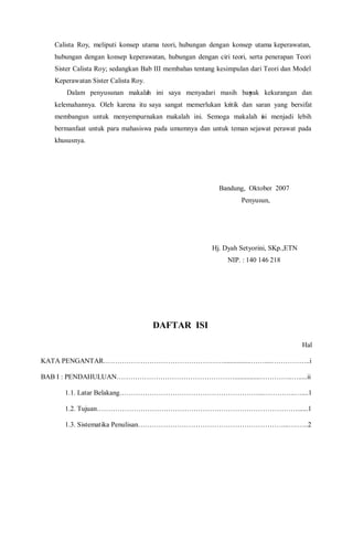 Calista Roy, meliputi konsep utama teori, hubungan dengan konsep utama keperawatan,
hubungan dengan konsep keperawatan, hubungan dengan ciri teori, serta penerapan Teori
Sister Calista Roy; sedangkan Bab III membahas tentang kesimpulan dari Teori dan Model
Keperawatan Sister Calista Roy.
Dalam penyusunan makalah ini saya menyadari masih banyak kekurangan dan
kelemahannya. Oleh karena itu saya sangat memerlukan kritik dan saran yang bersifat
membangun untuk menyempurnakan makalah ini. Semoga makalah ini menjadi lebih
bermanfaat untuk para mahasiswa pada umumnya dan untuk teman sejawat perawat pada
khususnya.
Bandung, Oktober 2007
Penyusun,
Hj. Dyah Setyorini, SKp.,ETN
NIP. : 140 146 218
DAFTAR ISI
Hal
KATA PENGANTAR………………………………………….…................……....……………..i
BAB I : PENDAHULUAN……………………………………………...............…………..….....ii
1.1. Latar Belakang……………………………………………………...…………..…....1
1.2. Tujuan……………………………………………………………………………......1
1.3. Sistematika Penulisan………………………………………………………...….…..2
 